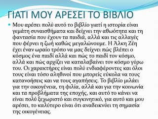ΓΙΑΣΙ ΜΟΤ ΑΡΕ΢ΕΙ ΣΟ ΒΙΒΛΙΟ
 Μου αρϋςει πολύ αυτό το βιβλύο γιατύ η ιςτορύα εύναι
γεμϊτη ςυναιςθόματα και δεύχνει την αθωότητα και τη
φανταςύα που ϋχουν τα παιδιϊ, αλλϊ και τισ αλλαγϋσ
που φϋρνει η ζωό καθώσ μεγαλώνουμε. Η Άλκη Ζϋη
ϋχει ϋναν ωραύο τρόπο να μασ δεύχνει πώσ βλϋπει ο
κόςμοσ ϋνα παιδύ αλλϊ και πώσ το παιδύ τον κόςμο,
αλλϊ και πώσ αρχύζει να καταλαβαύνει τον κόςμο γύρω
του. Οι χαρακτόρεσ εύναι πολύ ενδιαφϋροντεσ και όλοι
τουσ εύναι τόςο αληθινού που μπορεύσ εύκολα να τουσ
κατανοόςεισ και να τουσ αγαπόςεισ. Το βιβλύο μιλϊει
για την οικογϋνεια, τη φιλύα, αλλϊ και για την κοινωνύα
και τα προβλόματα τησ εποχόσ, και αυτό το κϊνει να
εύναι πολύ ξεχωριςτό και ςυγκινητικό, για αυτό και μου
αρϋςει, το καλύτερο εύναι ότι αναδεικνύει τη ςημαςύα
τησ οικογϋνειασ.
 