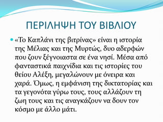ΠΕΡΙΛΗΨΗ ΣΟΤ ΒΙΒΛΙΟΤ
 «Το Καπλϊνι τησ βιτρύνασ» εύναι η ιςτορύα
τησ Μϋλιασ και τησ Μυρτώσ, δυο αδερφών
που ζουν ξϋγνοιαςτα ςε ϋνα νηςύ. Μϋςα από
φανταςτικϊ παιχνύδια και τισ ιςτορύεσ του
θεύου Αλϋξη, μεγαλώνουν με όνειρα και
χαρϊ. Όμωσ, η εμφϊνιςη τησ δικτατορύασ και
τα γεγονότα γύρω τουσ, τουσ αλλϊζουν τη
ζωη τουσ και τισ αναγκϊζουν να δουν τον
κόςμο με ϊλλο μϊτι.
 