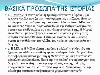 BΑ΢ΙΚΑ ΠΡΟ΢ΩΠΑ ΣΗ΢ Ι΢ΣΟΡΙΑ΢
 1. Η Μυρτώ: Η Μυρτώ εύναι η πρωταγωνύςτρια του βιβλύου, μια
12χρονη κοπϋλα που ζει με την οικογϋνειϊ τησ ςτη Σϊμο. Εύναι το
πιο ώριμο και ςυνειδητοποιημϋνο από τα δύο κορύτςια. Μϋςα από
τα μϊτια τησ Μυρτώσ, παρακολουθούμε την καθημερινότητα, τισ
ςχϋςεισ και τισ δυςκολύεσ που περνϊει η οικογϋνειϊ τησ. Η Μυρτώ
εύναι ϋξυπνη, με ενδιαφϋρον για τον κόςμο γύρω τησ και για τισ
ιςτορύεσ του παρελθόντοσ. Η ύδια ϋχει αναπτύξει μια ιδιαύτερη
ςχϋςη με τον θεύο τησ, τον Αλϋξη, που παύζει ςημαντικό ρόλο ςτη
ζωό τησ.
 2. Η Μϋλια: Η Μϋλια εύναι η μικρότερη αδελφό τησ Μυρτώσ και
ϋχει μια πιο αθώα και παιδικό προςωπικότητα. Ενώ η Μυρτώ εύναι
πιο ςοβαρό και παρατηρητικό, η Μϋλια εύναι γεμϊτη ζωντϊνια και
αφοπλιςτικό ειλικρύνεια. Παρϊ την πιο παιδικό τησ προςϋγγιςη ςτη
ζωό, εύναι και εκεύνη μϋροσ τησ περιπϋτειασ και τησ ςκληρόσ
πραγματικότητασ που χτυπϊ την οικογϋνεια. Αντιπροςωπεύει την
αθωότητα που καταςτρϋφεται με τα γεγονότα τησ εποχόσ.
 