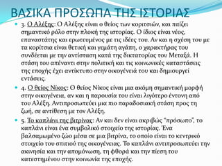 ΒΑ΢ΙΚΑ ΠΡΟ΢ΩΠΑ ΣΗ΢ Ι΢ΣΟΡΙΑ΢
 3. Ο Αλϋξησ: Ο Αλϋξησ εύναι ο θεύοσ των κοριτςιών, και παύζει
ςημαντικό ρόλο ςτην πλοκό τησ ιςτορύασ. Ο ύδιοσ εύναι νϋοσ,
επαναςτϊτησ και ερωτευμϋνοσ με τισ ιδϋεσ του. Αν και η ςχϋςη του με
τα κορύτςια εύναι θετικό και γεμϊτη αγϊπη, ο χαρακτόρασ του
ςυνδϋεται με την αντύςταςη κατϊ τησ δικτατορύασ του Μεταξϊ. Η
ςτϊςη του απϋναντι ςτην πολιτικό και τισ κοινωνικϋσ καταςτϊςεισ
τησ εποχόσ ϋχει αντύκτυπο ςτην οικογϋνειϊ του και δημιουργεύ
εντϊςεισ.
 4. Ο θεύοσ Νύκοσ: Ο θεύοσ Νύκοσ εύναι μια ακόμη ςημαντικό μορφό
ςτην οικογϋνεια, αν και η παρουςύα του εύναι λιγότερο ϋντονη από
του Αλϋξη. Αντιπροςωπεύει μια πιο παραδοςιακό ςτϊςη προσ τη
ζωό, ςε αντύθεςη με τον Αλϋξη.
 5. Το καπλϊνι τησ βιτρύνασ: Αν και δεν εύναι ακριβώσ “πρόςωπο”, το
καπλϊνι εύναι ϋνα ςυμβολικό ςτοιχεύο τησ ιςτορύασ. Ένα
βαλςαμωμϋνο ζώο μϋςα ςε μια βιτρύνα, το οπούο εύναι το κεντρικό
ςτοιχεύο του ςπιτιού τησ οικογϋνειασ. Το καπλϊνι αντιπροςωπεύει την
ακινηςύα και την απομόνωςη, τη φθορϊ και την πύεςη του
κατεςτημϋνου ςτην κοινωνύα τησ εποχόσ.
 