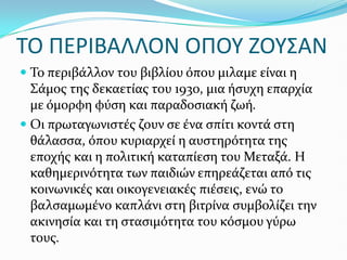 ΣΟ ΠΕΡΙΒΑΛΛΟΝ ΟΠΟΤ ΖΟΤ΢ΑΝ
 Το περιβϊλλον του βιβλύου όπου μιλαμε εύναι η
Σϊμοσ τησ δεκαετύασ του 1930, μια όςυχη επαρχύα
με όμορφη φύςη και παραδοςιακό ζωό.
 Οι πρωταγωνιςτϋσ ζουν ςε ϋνα ςπύτι κοντϊ ςτη
θϊλαςςα, όπου κυριαρχεύ η αυςτηρότητα τησ
εποχόσ και η πολιτικό καταπύεςη του Μεταξϊ. Η
καθημερινότητα των παιδιών επηρεϊζεται από τισ
κοινωνικϋσ και οικογενειακϋσ πιϋςεισ, ενώ το
βαλςαμωμϋνο καπλϊνι ςτη βιτρύνα ςυμβολύζει την
ακινηςύα και τη ςταςιμότητα του κόςμου γύρω
τουσ.
 