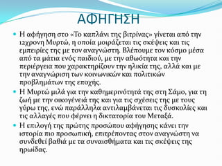 ΑΦΗΓΗ΢Η
 Η αφόγηςη ςτο «Το καπλϊνι τησ βιτρύνασ» γύνεται από την
12χρονη Μυρτώ, η οπούα μοιρϊζεται τισ ςκϋψεισ και τισ
εμπειρύεσ τησ με τον αναγνώςτη. Βλϋπουμε τον κόςμο μϋςα
από τα μϊτια ενόσ παιδιού, με την αθωότητα και την
περιϋργεια που χαρακτηρύζουν την ηλικύα τησ, αλλϊ και με
την αναγνώριςη των κοινωνικών και πολιτικών
προβλημϊτων τησ εποχόσ.
 Η Μυρτώ μιλϊ για την καθημερινότητϊ τησ ςτη Σϊμο, για τη
ζωό με την οικογϋνειϊ τησ και για τισ ςχϋςεισ τησ με τουσ
γύρω τησ, ενώ παρϊλληλα αντιλαμβϊνεται τισ δυςκολύεσ και
τισ αλλαγϋσ που φϋρνει η δικτατορύα του Μεταξϊ.
 Η επιλογό τησ πρώτησ προςώπου αφόγηςησ κϊνει την
ιςτορύα πιο προςωπικό, επιτρϋποντασ ςτον αναγνώςτη να
ςυνδεθεύ βαθιϊ με τα ςυναιςθόματα και τισ ςκϋψεισ τησ
ηρωύδασ.
 