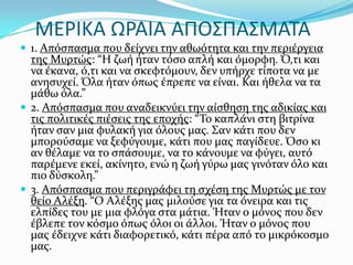 ΜΕΡΙΚΑ ΩΡΑΙΑ ΑΠΟ΢ΠΑ΢ΜΑΣΑ
 1. Απόςπαςμα που δεύχνει την αθωότητα και την περιϋργεια
τησ Μυρτώσ: “Η ζωό όταν τόςο απλό και όμορφη. Ό,τι και
να ϋκανα, ό,τι και να ςκεφτόμουν, δεν υπόρχε τύποτα να με
ανηςυχεύ. Όλα όταν όπωσ ϋπρεπε να εύναι. Και όθελα να τα
μϊθω όλα.”
 2. Απόςπαςμα που αναδεικνύει την αύςθηςη τησ αδικύασ και
τισ πολιτικϋσ πιϋςεισ τησ εποχόσ: “Το καπλϊνι ςτη βιτρύνα
όταν ςαν μια φυλακό για όλουσ μασ. Σαν κϊτι που δεν
μπορούςαμε να ξεφύγουμε, κϊτι που μασ παγύδευε. Όςο κι
αν θϋλαμε να το ςπϊςουμε, να το κϊνουμε να φύγει, αυτό
παρϋμενε εκεύ, ακύνητο, ενώ η ζωό γύρω μασ γινόταν όλο και
πιο δύςκολη.”
 3. Απόςπαςμα που περιγρϊφει τη ςχϋςη τησ Μυρτώσ με τον
θεύο Αλϋξη. “Ο Αλϋξησ μασ μιλούςε για τα όνειρα και τισ
ελπύδεσ του με μια φλόγα ςτα μϊτια. Ήταν ο μόνοσ που δεν
ϋβλεπε τον κόςμο όπωσ όλοι οι ϊλλοι. Ήταν ο μόνοσ που
μασ ϋδειχνε κϊτι διαφορετικό, κϊτι πϋρα από το μικρόκοςμο
μασ.
 