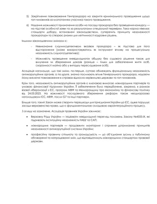 5) Закріплення повноваження Генпрокурора на закриття кримінального провадження щодо
топ-чиновників за клопотанням учасника такого провадження.
6) Надання можливості призначення особи на посаду прокурора без проведення конкурсу —
на підставі особистої заяви та за результатами спеціальної перевірки. Така норма нівелює
стандарти добору, встановлені законодавством, суперечить принципу незалежності
прокуратури та створює ризики для легітимності кадрових рішень.
Іншими законодавчими змінами є:
- Невиконання слідчим/детективом вказівок прокурора – як підстава для його
відсторонення (може використовуватись як інструмент впливу на процесуальну
незалежність слідчого/детектива);
- Можливість проведення «невідкладного» обшуку без судового рішення також для
вилучення чи збереження доказів (раніше – тільки для забезпечення життя осіб,
схоронності майна або у випадку переслідування осіб).
Асоціація наголошує, що такі зміни, по-перше, суттєво обмежують функціональну незалежність
антикорупційних органів; а по-друге, значно посилюють вплив Генерального прокурора, надаючи
йому виключні повноваження в справах відносно керівництва держави та топ-чиновників.
Крім того, незалежність антикорупційних органів є ключовою вимогою міжнародних партнерів та
умовою фінансової підтримки України. Її забезпечення було передбачене, зокрема, в рамках
візової лібералізації з ЄС, програм МВФ та Меморандуму про економічну та фінансову політику
від 24.03.2023. На важливості послідовного збереження реформ також неодноразово
наголошували ЄС, МВФ, посли G7 та інші партнери.
Більше того, такий Закон може створити перешкоди для приєднання України до ЄС, адже порушує
засади верховенства права, що є фундаментальною складовою євроінтеграційного процесу.
З огляду на зазначене, Асоціація правників України закликає:
• Верховну Раду України — ініціювати невідкладний перегляд положень Закону №4555-IX, які
підривають інституційну незалежність НАБУ та САП;
• міжнародних партнерів — продовжити моніторинг і сприяння дотриманню принципів
незалежності антикорупційної системи України;
• професійну правничу спільноту та громадськість — до об’єднання зусиль у публічному
обговоренні та напрацюванні змін, що відповідатимуть міжнародним стандартам правової
держави.
 