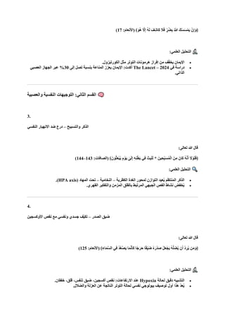 ﴾‫ا‬‫ُو‬‫ه‬ ‫ه‬
‫ال‬ِ‫إ‬ ُ‫ه‬‫ا‬‫ل‬ ‫ا‬‫ِف‬‫ش‬‫اا‬‫ك‬ ‫ا‬
‫ال‬‫ا‬‫ف‬ ٍّ‫ُر‬‫ض‬ِ‫ب‬ ُ ‫ه‬
‫َّللا‬ ‫كا‬ْ‫س‬‫ا‬‫س‬ْ‫ام‬‫ي‬ ْ‫ن‬ِ‫إ‬‫ا‬‫﴿و‬
:‫(األنعام‬
17
)
:‫العلمي‬ ‫التحليل‬
•
.‫الكورتيزول‬ ‫مثل‬ ‫التوتر‬ ‫هرمونات‬ ‫إفراز‬ ‫من‬ ‫ف‬ّ‫ف‬‫يخ‬ ‫اإليمان‬
•
‫في‬ ‫دراسة‬
The Lancet – 2024
‫إلى‬ ‫تصل‬ ‫بنسبة‬ ‫المناعة‬ ‫يعزز‬ ‫اإليمان‬ :‫أكدت‬
30
‫العصبي‬ ‫الجهاز‬ ‫عبر‬ %
.‫الذاتي‬
‫والعصبية‬ ‫النفسية‬ ‫التوجيهات‬ :‫الثاني‬ ‫القسم‬
3.
‫الذكر‬
‫والتسبيح‬
–
‫النفسي‬ ‫االنهيار‬ ‫ضد‬ ‫درع‬
:‫تعالى‬ ‫هللا‬ ‫قال‬
:‫(الصافات‬ ﴾‫ونا‬ُ‫ث‬‫ا‬‫ع‬ْ‫ب‬ُ‫ي‬ ِ‫م‬ ْ‫او‬‫ي‬ ٰ
‫ى‬‫ا‬‫ل‬ِ‫إ‬ ِ‫ه‬ِ‫ن‬ْ‫ط‬‫ا‬‫ب‬ ‫ِي‬‫ف‬ ‫ا‬‫ث‬ِ‫ب‬‫ا‬‫ل‬‫ا‬‫ل‬ * ‫ينا‬ ِ‫ّح‬ِ‫ب‬‫ا‬‫س‬ُ‫م‬ْ‫ل‬‫ا‬ ‫نا‬ِ‫م‬ ‫اانا‬‫ك‬ ُ‫ه‬‫ه‬‫ن‬‫ا‬‫أ‬ ‫ا‬
‫ال‬ ْ‫و‬‫ا‬‫ل‬‫ا‬‫ف‬﴿
143
–
144
)
:‫العلمي‬ ‫التحليل‬
•
‫الكظرية‬ ‫الغدة‬ ‫لمحور‬ ‫التوازن‬ ‫عيد‬ُ‫ي‬ ‫المنتظم‬ ‫الذكر‬
–
‫النخامية‬
–
‫تحت‬
( ‫المهاد‬
HPA axis
.)
•
.‫القهري‬ ‫والتفكير‬ ‫المزمن‬ ‫بالقلق‬ ‫المرتبط‬ ‫الجبهي‬ ‫الفص‬ ‫نشاط‬ ‫خفض‬ُ‫ي‬
4.
‫الصدر‬ ‫ضيق‬
–
‫األوكسجين‬ ‫نقص‬ ‫مع‬ ‫ونفسي‬ ‫جسدي‬ ‫ّف‬‫ي‬‫تك‬
:‫تعالى‬ ‫هللا‬ ‫قال‬
‫ِي‬‫ف‬ ُ‫د‬‫ه‬‫ع‬‫ه‬‫ص‬‫ا‬‫ي‬ ‫ا‬‫ا‬‫م‬‫ه‬‫ن‬‫ا‬‫أ‬‫ا‬‫ك‬ ‫ًا‬‫ج‬‫ا‬‫ار‬‫ح‬ ‫ا‬ً‫ق‬ِّ‫ي‬‫ا‬‫ض‬ ُ‫ه‬‫ا‬‫ْر‬‫د‬‫ا‬‫ص‬ ْ‫ل‬‫ا‬‫ع‬ْ‫اج‬‫ي‬ ُ‫ه‬‫ه‬‫ل‬ ِ
‫ض‬ُ‫ي‬ ‫ن‬‫ا‬‫أ‬ ْ‫د‬ ِ‫ر‬ُ‫ي‬ ‫ن‬‫ا‬‫م‬‫ا‬‫﴿و‬
:‫(األنعام‬ ﴾ِ‫اء‬‫ا‬‫م‬‫ه‬‫س‬‫ال‬
125
)
:‫العلمي‬ ‫التحليل‬
•
‫لحالة‬ ‫دقيق‬ ‫التشبيه‬
Hypoxia
.‫خفقان‬ ،‫قلق‬ ،‫تنفس‬ ‫ضيق‬ ،‫أكسجين‬ ‫نقص‬ :‫االرتفاعات‬ ‫عند‬
•
.‫والضالل‬ ‫العزلة‬ ‫عن‬ ‫الناتجة‬ ‫التوتر‬ ‫لحالة‬ ‫نفسي‬ ‫بيولوجي‬ ‫توصيف‬ ‫أول‬ ‫هذا‬ ّ‫د‬‫ع‬ُ‫ي‬
 