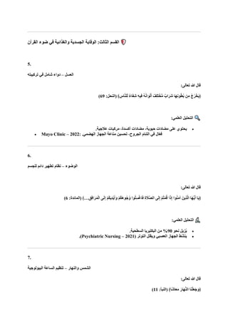 ‫القرآن‬ ‫ضوء‬ ‫في‬ ‫والغذائية‬ ‫الجسدية‬ ‫الوقاية‬ :‫الثالث‬ ‫القسم‬
5.
‫العسل‬
–
‫تركيبته‬ ‫في‬ ‫شامل‬ ‫دواء‬
:‫تعالى‬ ‫هللا‬ ‫قال‬
:‫(النحل‬ ﴾ ِ
‫اس‬‫ه‬‫ن‬‫ل‬ِّ‫ل‬ ٌ‫ء‬‫ا‬‫ا‬‫ف‬ِ‫ش‬ ِ‫ه‬‫ِي‬‫ف‬ ُ‫ه‬ُ‫ن‬‫ا‬‫ا‬‫و‬ْ‫ل‬‫ا‬‫أ‬ ٌ‫ِف‬‫ل‬‫ا‬‫ت‬ْ‫خ‬ُّ‫م‬ ٌ‫اب‬‫ا‬‫ار‬‫ش‬ ‫اا‬‫ه‬ِ‫ن‬‫و‬ُ‫ط‬ُ‫ب‬ ‫ن‬ِ‫م‬ ُ‫ج‬ُ‫ر‬ْ‫اخ‬‫ي‬﴿
69
)
:‫العلمي‬ ‫التحليل‬
•
‫مضادات‬ ،‫حيوية‬ ‫مضادات‬ ‫على‬ ‫يحتوي‬
.‫عالجية‬ ‫مركبات‬ ،‫أكسدة‬
• Mayo Clinic – 2022: .‫الهضمي‬ ‫الجهاز‬ ‫مناعة‬ ‫تحسين‬ ،‫الجروح‬ ‫التئام‬ ‫في‬ ‫ال‬ّ‫ع‬‫ف‬
6.
‫الوضوء‬
–
‫للجسم‬ ‫دائم‬ ‫تطهير‬ ‫نظام‬
:‫تعالى‬ ‫هللا‬ ‫قال‬
ْ‫م‬ُ‫ك‬‫ا‬‫ه‬‫ُو‬‫ج‬ُ‫و‬ ‫وا‬ُ‫ل‬ِ‫س‬ْ‫غ‬‫ا‬‫ا‬‫ف‬ ِ‫ة‬ ‫ا‬
‫هال‬‫ص‬‫ال‬ ‫ى‬‫ا‬‫ل‬ِ‫إ‬ ْ‫م‬ُ‫ت‬ْ‫م‬ُ‫ق‬ ‫ا‬‫ا‬‫ذ‬ِ‫إ‬ ‫وا‬ُ‫ن‬‫ا‬‫م‬‫آ‬ ‫ِينا‬‫ذ‬‫ه‬‫ل‬‫ا‬ ‫اا‬‫ه‬ُّ‫ي‬‫ا‬‫أ‬ ‫اا‬‫ي‬﴿
:‫(المائدة‬ ﴾…ِ‫ِق‬‫ف‬‫ا‬‫ا‬‫ر‬‫ا‬‫م‬ْ‫ل‬‫ا‬ ‫ى‬‫ا‬‫ل‬ِ‫إ‬ ْ‫م‬ُ‫ك‬‫ا‬‫ي‬ِ‫د‬ْ‫ي‬‫ا‬‫أ‬‫ا‬‫و‬
6
)
:‫العلمي‬ ‫التحليل‬
•
‫نحو‬ ‫زيل‬ُ‫ي‬
90
.‫السطحية‬ ‫البكتيريا‬ ‫من‬ %
•
( ‫التوتر‬ ‫ويقلل‬ ‫العصبي‬ ‫الجهاز‬ ‫ّط‬‫ش‬‫ين‬
Psychiatric Nursing – 2021
.)
7.
‫والنهار‬ ‫الشمس‬
–
‫البيولوجية‬ ‫الساعة‬ ‫تنظيم‬
:‫تعالى‬ ‫هللا‬ ‫قال‬
‫ا‬‫ا‬‫ن‬ْ‫ل‬‫ا‬‫ع‬‫ا‬‫ج‬‫ا‬‫﴿و‬
:‫(النبأ‬ ﴾‫ًا‬‫ش‬‫ا‬‫ا‬‫ع‬‫ا‬‫م‬ ‫ا‬‫اار‬‫ه‬‫ه‬‫ن‬‫ال‬
11
)
 