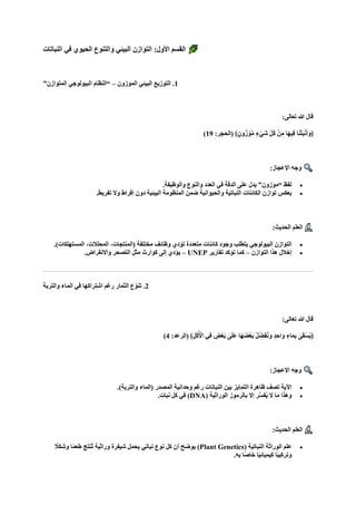 ‫النباتات‬ ‫في‬ ‫الحيوي‬ ‫والتنوع‬ ‫البيئي‬ ‫التوازن‬ :‫األول‬ ‫القسم‬
1
‫الموزون‬ ‫البيئي‬ ‫التوزيع‬ .
–
”‫المتوازن‬ ‫البيولوجي‬ ‫“النظام‬
:‫تعالى‬ ‫هللا‬ ‫قال‬
:‫(الحجر‬ ﴾ٍ‫ون‬ُ‫ز‬ ْ‫و‬‫ه‬‫م‬ ٍ‫ء‬ْ‫اي‬‫ش‬ ِّ‫ل‬ُ‫ك‬ ْ‫ن‬ِ‫م‬ ‫اا‬‫ه‬‫ِي‬‫ف‬ ‫ا‬‫ا‬‫ن‬ْ‫ت‬‫ا‬‫ب‬ْ‫ن‬‫ا‬‫أ‬‫ا‬‫﴿و‬
19
)
:‫اإلعجاز‬ ‫وجه‬
•
.‫والوظيفة‬ ‫والنوع‬ ‫العدد‬ ‫في‬ ‫الدقة‬ ‫على‬ ‫يدل‬ ”‫“موزون‬ ‫لفظ‬
•
.‫تفريط‬ ‫وال‬ ‫إفراط‬ ‫دون‬ ‫البيئية‬ ‫المنظومة‬ ‫ضمن‬ ‫والحيوانية‬ ‫النباتية‬ ‫الكائنات‬ ‫توازن‬ ‫يعكس‬
:‫الحديث‬ ‫العلم‬
•
.)‫المستهلكات‬ ،‫المحلالت‬ ،‫(المنتجات‬ ‫مختلفة‬ ‫وظائف‬ ‫تؤدي‬ ‫متعددة‬ ‫كائنات‬ ‫وجود‬ ‫يتطلب‬ ‫البيولوجي‬ ‫التوازن‬
•
‫التوازن‬ ‫هذا‬ ‫إخالل‬
–
‫تقارير‬ ‫تؤكد‬ ‫كما‬
UNEP
–
.‫واالنقراض‬ ‫التصحر‬ ‫مثل‬ ‫كوارث‬ ‫إلى‬ ‫يؤدي‬
2
‫والتربة‬ ‫الماء‬ ‫في‬ ‫اشتراكها‬ ‫رغم‬ ‫الثمار‬ ‫ع‬ّ‫تنو‬ .
:‫تعالى‬ ‫هللا‬ ‫قال‬
:‫(الرعد‬ ﴾ِ‫ل‬ُ‫ك‬ُ ْ
‫األ‬ ‫ِي‬‫ف‬ ٍ
‫ْض‬‫ع‬‫ا‬‫ب‬ ٰ
‫ى‬‫ا‬‫ل‬‫ا‬‫ع‬ ‫اا‬‫ه‬‫ا‬‫ض‬ْ‫ع‬‫ا‬‫ب‬ ُ‫ل‬ّ ِ
‫ض‬‫ا‬‫ف‬ُ‫ن‬‫ا‬‫و‬ ٍ‫د‬ ِ‫اح‬‫ا‬‫و‬ ٍ‫اء‬‫ا‬‫م‬ِ‫ب‬ ٰ
‫ى‬‫ا‬‫ق‬ْ‫س‬ُ‫ي‬﴿
4
)
:‫اإلعجاز‬ ‫وجه‬
•
.)‫والتربة‬ ‫(الماء‬ ‫المصدر‬ ‫وحدانية‬ ‫رغم‬ ‫النباتات‬ ‫بين‬ ‫التمايز‬ ‫ظاهرة‬ ‫تصف‬ ‫اآلية‬
•
( ‫الوراثية‬ ‫بالرموز‬ ‫إال‬ ‫ر‬‫ه‬‫س‬‫ف‬ُ‫ي‬ ‫ال‬ ‫ما‬ ‫وهذا‬
DNA
.‫نبات‬ ‫كل‬ ‫في‬ )
:‫الحديث‬ ‫العلم‬
•
( ‫النباتية‬ ‫الوراثة‬ ‫علم‬
Plant Genetics
‫ا‬ً‫م‬‫طع‬ ‫ُنتج‬‫ت‬ ‫وراثية‬ ‫شيفرة‬ ‫يحمل‬ ‫نباتي‬ ‫نوع‬ ‫كل‬ ‫أن‬ ‫يوضح‬ )
ً
‫وشكال‬
.‫به‬ ‫ًا‬‫ص‬‫خا‬ ‫ا‬ً‫ي‬‫كيميائ‬ ‫ا‬ً‫ب‬‫وتركي‬
 