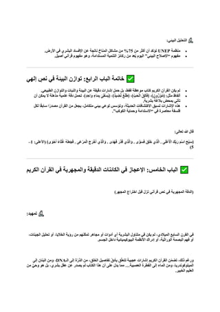 :‫البيئي‬ ‫التحليل‬
•
‫منظمة‬
UNEP
‫من‬ ‫أكثر‬ ‫أن‬ ‫تؤكد‬
75
.‫األرض‬ ‫في‬ ‫البشري‬ ‫اإلفساد‬ ‫عن‬ ‫ناتجة‬ ‫المناخ‬ ‫مشاكل‬ ‫من‬ %
•
.‫أصيل‬ ‫قرآني‬ ‫مفهوم‬ ‫وهو‬ ،‫المستدامة‬ ‫التنمية‬ ‫ركائز‬ ‫من‬ ‫عد‬ُ‫ي‬ ‫اليوم‬ ”‫البيئي‬ ‫“اإلصالح‬ ‫مفهوم‬
‫إلهي‬ ٍ
‫نص‬ ‫في‬ ‫البيئة‬ ‫توازن‬ :‫الرابع‬ ‫الباب‬ ‫خاتمة‬
•
.‫الطبيعي‬ ‫والتوازن‬ ‫والنبات‬ ‫البيئة‬ ‫عن‬ ‫دقيقة‬ ‫إشارات‬ ‫حمل‬ ‫بل‬ ،‫فقط‬ ‫موعظة‬ ‫كتاب‬ ‫الكريم‬ ‫القرآن‬ ‫يكن‬ ‫لم‬
•
‫ال‬ ‫مذهلة‬ ‫علمية‬ ‫دقة‬ ‫تحمل‬ ،﴾ٍ‫د‬ ِ‫اح‬‫ا‬‫و‬ ٍ‫اء‬‫ا‬‫م‬ِ‫ب‬ ٰ
‫ى‬‫ا‬‫ق‬ْ‫س‬ُ‫ي‬﴿ ،﴾ٌ‫د‬‫ي‬ ِ
‫ض‬‫ه‬‫ن‬ ٌ‫ع‬ْ‫ل‬‫ا‬‫ط‬﴿ ،﴾ِّ‫ب‬‫ا‬‫ح‬ْ‫ل‬‫ا‬ ُ‫ق‬ِ‫ل‬‫ا‬‫ا‬‫ف‬﴿ ،﴾ٍ‫ون‬ُ‫ز‬ ْ‫و‬‫ه‬‫م‬﴿ :‫مثل‬ ‫ألفاظ‬
‫أن‬ ‫يمكن‬
.‫بشرية‬ ‫بالغة‬ ‫بمحض‬ ‫تأتي‬
•
‫لكل‬ ‫ا‬ً‫ق‬‫ساب‬ ‫ا‬ً‫مصدر‬ ‫القرآن‬ ‫من‬ ‫يجعل‬ ،‫متكامل‬ ‫بيئي‬ ‫لوعي‬ ‫وتؤسس‬ ،‫الحديثة‬ ‫االكتشافات‬ ‫تسبق‬ ‫اإلشارات‬ ‫هذه‬
.”‫الكوكب‬ ‫وحماية‬ ‫“االستدامة‬ ‫في‬ ‫معاصرة‬ ‫فلسفة‬
:‫تعالى‬ ‫هللا‬ ‫قال‬
. ‫ى‬‫ه‬‫و‬‫ا‬‫س‬‫ا‬‫ف‬ ‫ا‬‫ق‬‫ا‬‫ل‬‫ا‬‫خ‬ ‫ِي‬‫ذ‬‫ه‬‫ل‬‫ا‬ . ‫ى‬‫ا‬‫ل‬ْ‫ع‬‫ا‬ ْ
‫األ‬ ‫كا‬ِّ‫ب‬‫ا‬‫ر‬ ‫ا‬‫م‬ْ‫س‬‫ا‬ ِ‫ّح‬ِ‫ب‬‫ا‬‫س‬﴿
:‫(األعلى‬ ﴾‫ى‬‫ا‬‫و‬ْ‫ح‬‫ا‬‫أ‬ ً‫ء‬‫ا‬‫ا‬‫ث‬ُ‫غ‬ ُ‫ه‬‫ا‬‫ل‬‫ا‬‫ع‬‫ا‬‫ج‬‫ا‬‫ف‬ . ‫اى‬‫ع‬ْ‫ر‬‫ا‬‫م‬ْ‫ل‬‫ا‬ ‫ا‬‫ج‬‫ا‬‫ر‬ْ‫خ‬‫ا‬‫أ‬ ‫ِي‬‫ذ‬‫ه‬‫ل‬‫ا‬‫ا‬‫و‬ . ‫اى‬‫د‬‫ا‬‫ه‬‫ا‬‫ف‬ ‫ا‬‫هر‬‫د‬‫ا‬‫ق‬ ‫ِي‬‫ذ‬‫ه‬‫ل‬‫ا‬‫ا‬‫و‬
1
–
5
)
‫الكريم‬ ‫القرآن‬ ‫في‬ ‫والمجهرية‬ ‫الدقيقة‬ ‫الكائنات‬ ‫في‬ ‫اإلعجاز‬ :‫الخامس‬ ‫الباب‬
)‫المجهر‬ ‫اختراع‬ ‫قبل‬ ‫نزل‬ ‫قرآني‬ ‫نص‬ ‫في‬ ‫المجهرية‬ ‫(الدقة‬
:‫تمهيد‬
‫القرن‬ ‫في‬
،‫الجينات‬ ‫تحليل‬ ‫أو‬ ،‫الخاليا‬ ‫رؤية‬ ‫من‬ ‫ّنهم‬‫ك‬‫تم‬ ‫مجاهر‬ ‫أو‬ ‫أدوات‬ ‫أي‬ ‫البشرية‬ ‫متناول‬ ‫في‬ ‫يكن‬ ‫لم‬ ،‫الميالدي‬ ‫السابع‬
.‫الجسم‬ ‫داخل‬ ‫البيوكيميائية‬ ‫األنظمة‬ ‫إدراك‬ ‫أو‬ ،‫الوراثية‬ ‫البصمة‬ ‫فهم‬ ‫أو‬
‫الـ‬ ‫إلى‬ ‫ة‬ّ‫الذر‬ ‫من‬ ،‫الخلق‬ ‫تفاصيل‬ ّ‫ق‬‫بأد‬ ‫ق‬ّ‫ل‬‫تتع‬ ‫عجيبة‬ ‫إشارات‬ ‫الكريم‬ ‫القرآن‬ ‫ن‬ّ‫م‬‫تض‬ ،‫ذلك‬ ‫ورغم‬
DNA
‫إلى‬ ‫البنان‬ ‫ومن‬ ،
‫من‬ ٌ‫ي‬‫وح‬ ‫هو‬ ‫بل‬ ،‫بشري‬ ‫عقل‬ ‫عن‬ ‫يصدر‬ ‫لم‬ ‫الكتاب‬ ‫هذا‬ ‫أن‬ ‫على‬ ‫يدل‬ ‫مما‬ …‫العصبية‬ ‫الفطرة‬ ‫إلى‬ ‫الماء‬ ‫ومن‬ ،‫الميتوكوندريا‬
.‫الخبير‬ ‫العليم‬
 