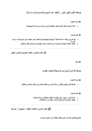 :‫(اإلسراء‬ ﴾‫ا‬‫اب‬‫ا‬‫س‬ ِ‫ح‬ْ‫ل‬‫ا‬‫ا‬‫و‬ ‫ينا‬ِ‫ن‬ِّ‫س‬‫ال‬ ‫ا‬‫د‬‫ا‬‫د‬‫ا‬‫ع‬ ‫وا‬ُ‫م‬‫ا‬‫ل‬ْ‫ع‬‫ا‬‫ت‬ِ‫ل‬ …ِ‫ْن‬‫ي‬‫ا‬‫ت‬‫ا‬‫ي‬‫آ‬ ‫ا‬‫اار‬‫ه‬‫ه‬‫ن‬‫ال‬‫ا‬‫و‬ ‫ا‬‫ل‬ْ‫ي‬‫ه‬‫ل‬‫ال‬ ‫ا‬‫ا‬‫ن‬ْ‫ل‬‫ا‬‫ع‬‫ا‬‫ج‬‫ا‬‫﴿و‬
12
)
:‫اإلعجاز‬ ‫وجه‬
•
.‫البيولوجية‬ ‫الساعة‬ ‫أساس‬ ‫وهو‬ ،‫الزمني‬ ‫والتنظيم‬ ‫والنهار‬ ‫الليل‬ ‫تعاقب‬ ‫بين‬ ‫تربط‬ ‫اآلية‬
:‫الحديث‬ ‫العلم‬
•
( ”‫داخلية‬ ‫“ساعة‬ ‫يمتلك‬ ‫حي‬ ‫كائن‬ ‫كل‬
Circadian Clock
‫ودرجة‬ ،‫الهرمونات‬ ‫إفراز‬ ،‫الهضم‬ ،‫النوم‬ :‫تنظم‬ )
.‫الحرارة‬
•
( ‫الطب‬ ‫في‬ ‫نوبل‬ ‫جائزة‬ ‫عليها‬ ‫ونالوا‬ ،‫اآللية‬ ‫هذه‬ ‫عن‬ ‫المسؤولة‬ ‫الجينات‬ ‫العلماء‬ ‫اكتشف‬
2017
.)
‫العقلي‬ ‫والتوازن‬ ‫العصبية‬ ‫الفطرة‬ :‫الخامس‬ ‫القسم‬
:‫اآلية‬
:‫(البقرة‬ ﴾ً‫ة‬‫ا‬‫غ‬ْ‫ب‬ ِ
‫ص‬ ِ ‫ه‬
‫َّللا‬ ‫نا‬ِ‫م‬ ُ‫ن‬‫ا‬‫س‬ْ‫ح‬‫ا‬‫أ‬ ْ‫ن‬‫ا‬‫م‬‫ا‬‫و‬ ۖ ِ ‫ه‬
‫َّللا‬ ‫ا‬‫ة‬‫ا‬‫غ‬ْ‫ب‬ ِ
‫﴿ص‬
138
)
:‫اإلعجاز‬ ‫وجه‬
•
.‫والعقيدة‬ ‫والشعور‬ ‫الفكر‬ ‫بين‬ ‫المتوازن‬ ‫النظام‬ ‫إلى‬ ‫تشير‬ ‫واآلية‬ ،‫الفطري‬ ‫التكوين‬ ‫تعني‬ ‫الصبغة‬
:‫الحديث‬ ‫العلم‬
•
.‫متشابكة‬ ‫وروحية‬ ‫وعاطفية‬ ‫عقلية‬ ‫منظومات‬ ‫على‬ ‫يحتوي‬ ‫البشري‬ ‫الدماغ‬
•
.‫واالنفعاالت‬ ،‫والقرارات‬ ،‫المشاعر‬ ‫ينظم‬ ‫الذاتي‬ ‫العصبي‬ ‫الجهاز‬
‫الدقيقة‬ ‫الكائنات‬ :‫السادس‬ ‫القسم‬
–
‫المجهرية‬
–
‫الوراثية‬
‫بالعين‬ ‫ُرى‬‫ت‬ ‫ال‬ ‫دقيقة‬ ‫وظائف‬ ‫على‬ ‫تدل‬ ‫آليات‬ ‫تفصيلي‬ ‫(تجميع‬
)‫المجردة‬
 