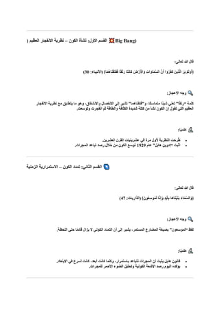 ‫الكون‬ ‫نشأة‬ :‫األول‬ ‫القسم‬
–
( ‫العظيم‬ ‫االنفجار‬ ‫نظرية‬ Big Bang)
:‫تعالى‬ ‫هللا‬ ‫قال‬
:‫(األنبياء‬ ﴾‫ا‬‫ا‬‫م‬ُ‫ه‬‫ا‬‫ا‬‫ن‬ْ‫ق‬‫ا‬‫ت‬‫ا‬‫ف‬‫ا‬‫ف‬ ‫ا‬ً‫ق‬ْ‫ت‬‫ا‬‫ر‬ ‫اا‬‫ت‬‫ا‬‫ن‬‫اا‬‫ك‬ ‫ضا‬ْ‫ر‬‫ا‬ ْ
‫األ‬‫ا‬‫و‬ ِ‫ت‬‫ا‬‫ا‬‫او‬‫ا‬‫م‬‫ه‬‫س‬‫ال‬ ‫نه‬‫ا‬‫أ‬ ‫وا‬ُ‫ر‬‫ا‬‫ف‬‫ا‬‫ك‬ ‫ِينا‬‫ذ‬‫ه‬‫ل‬‫ا‬ ‫ا‬‫ار‬‫ي‬ ْ‫م‬‫ا‬‫ل‬‫ا‬‫و‬‫ا‬‫أ‬﴿
30
)
:‫اإلعجاز‬ ‫وجه‬
‫ًا‬‫ئ‬‫شي‬ ‫تعني‬ ”‫ا‬ً‫ق‬‫“رت‬ ‫كلمة‬
‫االنفجار‬ ‫نظرية‬ ‫مع‬ ‫يتطابق‬ ‫ما‬ ‫وهو‬ ،‫واالنشقاق‬ ‫االنفصال‬ ‫إلى‬ ‫تشير‬ ”‫و”فتقناهما‬ ،‫ًا‬‫ك‬‫متماس‬
.‫وتوسعت‬ ‫انفجرت‬ ‫ثم‬ ‫والطاقة‬ ‫الكثافة‬ ‫شديدة‬ ‫كتلة‬ ‫من‬ ‫نشأ‬ ‫الكون‬ ‫إن‬ ‫تقول‬ ‫التي‬ ‫العظيم‬
:‫ا‬ً‫ي‬‫علم‬
•
.‫العشرين‬ ‫القرن‬ ‫عشرينيات‬ ‫في‬ ‫مرة‬ ‫ألول‬ ‫النظرية‬ ‫رحت‬ُ‫ط‬
•
‫عام‬ ”‫هابل‬ ‫“إدوين‬ ‫أثبت‬
1929
.‫المجرات‬ ‫تباعد‬ ‫رصد‬ ‫خالل‬ ‫من‬ ‫الكون‬ ‫توسع‬
‫الكون‬ ‫تمدد‬ :‫الثاني‬ ‫القسم‬
–
‫الزمنية‬ ‫االستمرارية‬
:‫تعالى‬ ‫هللا‬ ‫قال‬
:‫(الذاريات‬ ﴾‫ونا‬ُ‫ع‬ِ‫س‬‫و‬ُ‫م‬‫ا‬‫ل‬ ‫ا‬‫ه‬‫ن‬ِ‫إ‬‫ا‬‫و‬ ٍ‫د‬ْ‫ي‬‫ا‬‫أ‬ِ‫ب‬ ‫اا‬‫ه‬‫ا‬‫ا‬‫ن‬ْ‫ي‬‫ا‬‫ن‬‫ا‬‫ب‬ ‫ا‬‫ء‬‫ا‬‫ا‬‫م‬‫ه‬‫س‬‫ال‬‫ا‬‫﴿و‬
47
)
:‫اإلعجاز‬ ‫وجه‬
‫التمدد‬ ‫أن‬ ‫إلى‬ ‫يشير‬ ،‫المستمر‬ ‫المضارع‬ ‫بصيغة‬ ”‫“لموسعون‬ ‫لفظ‬
.‫اللحظة‬ ‫حتى‬ ‫ا‬ً‫م‬‫قائ‬ ‫يزال‬ ‫ال‬ ‫الكوني‬
:‫ا‬ً‫ي‬‫علم‬
•
.‫االبتعاد‬ ‫في‬ ‫أسرع‬ ‫كانت‬ ،‫أبعد‬ ‫كانت‬ ‫وكلما‬ ،‫باستمرار‬ ‫تتباعد‬ ‫المجرات‬ ‫أن‬ ‫يثبت‬ ‫هابل‬ ‫قانون‬
•
.‫للمجرات‬ ‫األحمر‬ ‫الضوء‬ ‫وتحليل‬ ‫الكونية‬ ‫األشعة‬ ‫رصد‬ ‫اليوم‬ ‫يؤكده‬
 