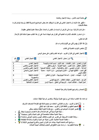 ‫الثامن‬ ‫الباب‬ ‫خاتمة‬
–
‫وتكامله‬ ‫اإلعجاز‬ ‫وحدة‬
‫ما‬ ‫كل‬ ‫ليشمل‬ ‫يمتد‬ ‫بل‬ ،‫فقط‬ ‫المعروفة‬ ‫المواضيع‬ ‫بعض‬ ‫عند‬ ‫يتوقف‬ ‫ال‬ ‫القرآن‬ ‫في‬ ‫العلمي‬ ‫اإلعجاز‬ ‫أن‬ ‫اآليات‬ ‫هذه‬ ‫ُظهر‬‫ت‬ •
.‫بالوجود‬ ‫يحيط‬
‫أو‬ ‫السماء‬ ‫أو‬ ‫األرض‬ ‫في‬ ‫سواء‬ ،‫قرآنية‬ ‫إشارة‬ ‫كل‬ •
.‫عظيمة‬ ‫لحقائق‬ ‫ا‬ً‫ي‬‫علم‬ ً
‫مدخال‬ ‫ل‬ّ‫ث‬‫تم‬ ،‫المادة‬ ‫أو‬ ‫النفس‬
.‫األزمنة‬ ‫لكل‬ ‫خالدة‬ ‫معجزة‬ ‫الكتاب‬ ‫هذا‬ ‫أن‬ ‫على‬ ‫دائمة‬ ‫شهادة‬ ‫هو‬ ‫القرآن‬ ‫في‬ ‫العلمية‬ ‫اإلشارات‬ ‫اكتشاف‬ ‫استمرار‬ ‫إن‬ •
:‫تعالى‬ ‫هللا‬ ‫قال‬
:‫(اإلسراء‬ ﴾ُ‫م‬‫ا‬‫و‬ْ‫ق‬‫ا‬‫أ‬ ‫ا‬‫ِي‬‫ه‬ ‫ِي‬‫ت‬‫ه‬‫ل‬ِ‫ل‬ ‫ِي‬‫د‬ْ‫ه‬‫ا‬‫ي‬ ‫آنا‬ْ‫ر‬ُ‫ق‬ْ‫ل‬‫ا‬ ‫ا‬‫ا‬‫ذ‬ٰ‫ا‬‫ه‬ ‫نه‬ِ‫إ‬﴿
9
)
‫الكتاب‬ ‫في‬ ‫العلمية‬ ‫األبواب‬ ‫ملخص‬
‫الكريم‬ ‫القرآن‬ ‫في‬ ‫العلمي‬ ‫اإلعجاز‬
–
‫الوحي‬ ‫صدق‬ ‫على‬ ‫والكون‬ ‫العلم‬ ‫شواهد‬
‫رقم‬
‫الباب‬
‫العلمي‬ ‫المجال‬ ‫العلمي‬ ‫اإلعجاز‬ ‫محاور‬ ‫أبرز‬
1 ‫العددي‬ ‫اإلعجاز‬ ‫العددي‬ ‫التوازن‬
–
‫الكلمات‬ ‫تكرار‬
–
‫األيام‬ ‫عدد‬
–
‫واليابسة‬ ‫الماء‬ ‫نسب‬
2 ‫الكوني‬ ‫اإلعجاز‬
‫والعلمي‬ ‫العظيم‬ ‫االنفجار‬
–
‫الكون‬ ‫تمدد‬
–
‫الكونية‬ ‫البنية‬
–
‫والفتق‬ ‫الرتق‬
3 ‫والنفسي‬ ‫الطبي‬ ‫اإلعجاز‬ ‫المناعة‬
–
‫العصبي‬ ‫التوازن‬
–
‫والطمأنينة‬ ‫الذكر‬
–
‫النوم‬
–
‫الصحية‬ ‫الوقاية‬
4 ‫والنباتي‬ ‫البيئي‬ ‫اإلعجاز‬ ‫الحب‬ ‫فلق‬
–
‫الهوائي‬ ‫التلقيح‬
–
‫البيولوجي‬ ‫التنوع‬
–
‫المياه‬ ‫دورة‬
–
‫حماية‬
‫البيئي‬ ‫النظام‬
5 ‫الدقيقة‬ ‫الكائنات‬
‫والمجهرية‬
‫الذرة‬
–
‫الجينات‬
–
‫البنان‬
–
‫البيولوجية‬ ‫الساعة‬
–
‫لقي‬‫ا‬‫خ‬‫ال‬ ‫التوازن‬
6 ‫والكوني‬ ‫الفلكي‬ ‫اإلعجاز‬ ‫األبراج‬
–
‫الكوني‬ ‫الحبك‬
–
‫الغالف‬ ‫طبقات‬
–
‫الكوني‬ ‫النسيج‬
7 ‫اإلضافية‬ ‫المعجزات‬ ‫الحياة‬ ‫أصل‬
–
‫المياه‬ ‫اختالف‬
–
‫الخلق‬ ‫في‬ ‫الزوجية‬
–
‫الزمن‬ ‫نسبية‬
‫المعتمدة‬ ‫والشرعية‬ ‫العلمية‬ ‫والمراجع‬ ‫المصادر‬
:‫شملت‬ ،‫دقيقة‬ ‫شرعية‬ ‫وتفاسير‬ ،‫موثوقة‬ ‫علمية‬ ‫مراجع‬ ‫إلى‬ ‫ًا‬‫د‬‫استنا‬ ‫الكتاب‬ ‫هذا‬ ‫إعداد‬ ‫تم‬
•
‫الكريم‬ ‫القرآن‬
–
‫الشريف‬ ‫المصحف‬ ‫لطباعة‬ ‫فهد‬ ‫الملك‬ ‫مجمع‬ ‫من‬ ‫المعتمد‬ ،‫العثماني‬ ‫بالرسم‬
•
‫الكريم‬ ‫القرآن‬ ‫أللفاظ‬ ‫المفهرس‬ ‫المعجم‬
–
‫الباقي‬ ‫عبد‬ ‫فؤاد‬ ‫محمد‬
•
‫واللغوي‬ ‫الموضوعي‬ ‫المفردات‬ ‫تفسير‬
–
‫سياقي‬ ‫وتحليل‬ ‫دقيقة‬ ‫لغوية‬ ‫مقارنة‬ ‫مع‬
• The Lancet –
‫علم‬ ‫في‬ ‫دولية‬ ‫طبية‬ ‫مجلة‬
‫األعصاب‬ ‫وعلم‬ ‫المناعة‬
• Nature –
‫والكون‬ ‫الحياة‬ ‫علوم‬ ‫في‬ ‫متخصصة‬ ‫ّمة‬‫ك‬‫مح‬ ‫علمية‬ ‫مجلة‬
• NASA –
‫النيزكي‬ ‫والحديد‬ ‫الجوي‬ ‫والغالف‬ ‫الكون‬ ‫عن‬ ‫تقارير‬ ‫في‬ ،‫األمريكية‬ ‫الفضاء‬ ‫وكالة‬
• WHO –
‫والمناعة‬ ‫والتلوث‬ ‫المياه‬ ‫عن‬ ‫حديثة‬ ‫تقارير‬ ،‫العالمية‬ ‫الصحة‬ ‫منظمة‬
• UNEP –
‫البيولوجي‬ ‫والتنوع‬ ‫البيئي‬ ‫التوازن‬ ‫عن‬ ‫بيانات‬ ،‫للبيئة‬ ‫المتحدة‬ ‫األمم‬ ‫برنامج‬
•
‫كاليفورنيا‬ ‫جامعة‬
–
‫للنباتات‬ ‫البيئية‬ ‫والوظائف‬ ‫النخيل‬ ‫في‬ ‫التلقيح‬ ‫حول‬ ‫دراسات‬
 