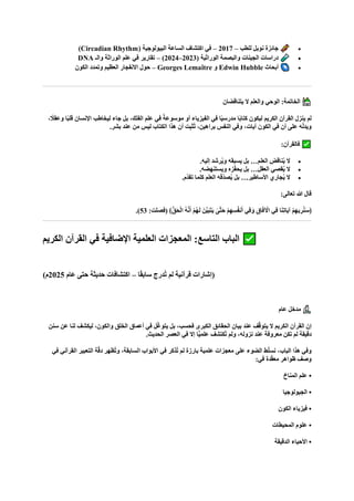 •
‫للطب‬ ‫نوبل‬ ‫جائزة‬
–
2017
–
( ‫البيولوجية‬ ‫الساعة‬ ‫اكتشاف‬ ‫في‬
Circadian Rhythm
)
•
( ‫الوراثية‬ ‫والبصمة‬ ‫الجينات‬ ‫دراسات‬
2023
–
2024
)
–
‫والـ‬ ‫الوراثة‬ ‫علم‬ ‫في‬ ‫تقارير‬
DNA
•
‫أبحاث‬
Edwin Hubble
‫و‬
Georges Lemaître
–
‫الكون‬ ‫وتمدد‬ ‫العظيم‬ ‫االنفجار‬ ‫حول‬
‫يتناقضان‬ ‫ال‬ ‫والعلم‬ ‫الوحي‬ :‫الخاتمة‬
‫ليخاطب‬ ‫جاء‬ ‫بل‬ ،‫الفلك‬ ‫علم‬ ‫في‬ ً‫موسوعة‬ ‫أو‬ ‫الفيزياء‬ ‫في‬ ‫ا‬ً‫ي‬‫مدرس‬ ‫ا‬ً‫ب‬‫كتا‬ ‫ليكون‬ ‫الكريم‬ ‫القرآن‬ ‫ينزل‬ ‫لم‬
، ً
‫وعقال‬ ‫ا‬ً‫ب‬‫قل‬ ‫اإلنسان‬
.‫بشر‬ ‫عند‬ ‫من‬ ‫ليس‬ ‫الكتاب‬ ‫هذا‬ ‫أن‬ ‫ت‬ِ‫ب‬‫ُث‬‫ت‬ ،‫براهين‬ ‫النفس‬ ‫وفي‬ ،‫آيات‬ ‫الكون‬ ‫في‬ ‫أن‬ ‫على‬ ‫ه‬ّ‫ل‬‫ويد‬
:‫فالقرآن‬
•
.‫إليه‬ ‫رشد‬ُ‫ي‬‫و‬ ‫يسبقه‬ ‫بل‬ …‫العلم‬ ‫ناقض‬ُ‫ي‬ ‫ال‬
•
.‫ويستنهضه‬ ‫زه‬ّ‫ف‬‫يح‬ ‫بل‬ …‫العقل‬ ‫قصي‬ُ‫ي‬ ‫ال‬
•
.‫ّم‬‫د‬‫تق‬ ‫كلما‬ ‫العلم‬ ‫ّقه‬‫د‬‫ص‬ُ‫ي‬ ‫بل‬ …‫األساطير‬ ‫جاري‬ُ‫ي‬ ‫ال‬
‫هللا‬ ‫قال‬
:‫تعالى‬
:‫(فصلت‬ ﴾ُّ‫ق‬‫ا‬‫ح‬ْ‫ل‬‫ا‬ ُ‫ه‬‫ه‬‫ن‬‫ا‬‫أ‬ ْ‫م‬ُ‫ه‬‫ا‬‫ل‬ ‫نا‬‫ه‬‫ي‬‫ا‬‫ب‬‫ا‬‫ت‬‫ا‬‫ي‬ ٰ
‫هى‬‫ت‬‫ا‬‫ح‬ ْ‫م‬ِ‫ه‬ِ‫س‬ُ‫ف‬‫ن‬‫ا‬‫أ‬ ‫ِي‬‫ف‬‫ا‬‫و‬ ِ‫اق‬‫ا‬‫ف‬ ْ
‫اآل‬ ‫ِي‬‫ف‬ ‫ا‬‫ا‬‫ن‬ِ‫ت‬‫اا‬‫ي‬‫آ‬ ْ‫م‬ِ‫ه‬‫ي‬ ِ‫ر‬ُ‫ن‬‫ا‬‫س‬﴿
53
)
.
‫ال‬ ‫الباب‬
‫تاسع‬
‫الكريم‬ ‫القرآن‬ ‫في‬ ‫اإلضافية‬ ‫العلمية‬ ‫المعجزات‬ :
‫ا‬ً‫ق‬‫ساب‬ ‫ُدرج‬‫ت‬ ‫لم‬ ‫قرآنية‬ ‫(إشارات‬
–
‫عام‬ ‫حتى‬ ‫حديثة‬ ‫اكتشافات‬
2025
)‫م‬
‫عام‬ ‫مدخل‬
‫سنن‬ ‫عن‬ ‫لنا‬ ‫ليكشف‬ ،‫والكون‬ ‫الخلق‬ ‫أعماق‬ ‫في‬ ‫ل‬ّ‫غ‬‫يتو‬ ‫بل‬ ،‫فحسب‬ ‫الكبرى‬ ‫الحقائق‬ ‫بيان‬ ‫عند‬ ‫ف‬ّ‫ق‬‫يتو‬ ‫ال‬ ‫الكريم‬ ‫القرآن‬ ‫إن‬
.‫الحديث‬ ‫العصر‬ ‫في‬ ‫إال‬ ‫ًّا‬‫ي‬‫علم‬ ‫ُكتشف‬‫ت‬ ‫ولم‬ ،‫نزوله‬ ‫عند‬ ‫معروفة‬ ‫تكن‬ ‫لم‬ ‫دقيقة‬
‫في‬ ‫ُذكر‬‫ت‬ ‫لم‬ ‫بارزة‬ ‫علمية‬ ‫معجزات‬ ‫على‬ ‫الضوء‬ ‫ط‬ّ‫ل‬‫نس‬ ،‫الباب‬ ‫هذا‬ ‫وفي‬
‫في‬ ‫القرآني‬ ‫التعبير‬ ‫ة‬ّ‫ق‬‫د‬ ‫ُظهر‬‫ت‬‫و‬ ،‫السابقة‬ ‫األبواب‬
:‫في‬ ‫دة‬ّ‫ق‬‫مع‬ ‫ظواهر‬ ‫وصف‬
‫المناخ‬ ‫علم‬ •
‫الجيولوجيا‬ •
‫الكون‬ ‫فيزياء‬ •
‫المحيطات‬ ‫علوم‬ •
‫الدقيقة‬ ‫األحياء‬ •
 