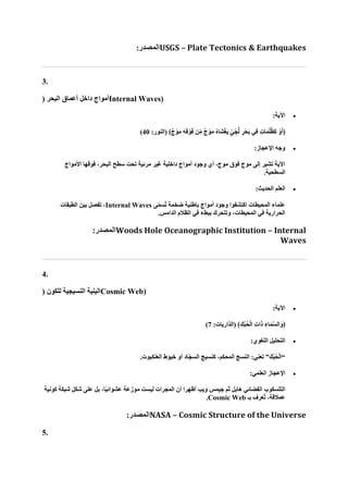 :‫المصدر‬USGS – Plate Tectonics & Earthquakes
3.
‫داخل‬ ‫أمواج‬
( ‫البحر‬ ‫أعماق‬ Internal Waves)
•
:‫اآلية‬
:‫(النور‬ ﴾ٌ‫ج‬ ْ‫و‬‫ا‬‫م‬ ِ‫ه‬ِ‫ق‬ ْ‫و‬‫ا‬‫ف‬ ‫ن‬ِّ‫م‬ ٌ‫ج‬ ْ‫و‬‫ا‬‫م‬ ُ‫ه‬‫اا‬‫ش‬ْ‫غ‬‫ا‬‫ي‬ ٍّ‫ي‬ ِّ‫ج‬ُّ‫ل‬ ٍ‫ر‬ْ‫اح‬‫ب‬ ‫ِي‬‫ف‬ ٍ‫ت‬‫ا‬‫ا‬‫م‬ُ‫ل‬ُ‫ظ‬‫ا‬‫ك‬ ْ‫و‬‫ا‬‫أ‬﴿
40
)
•
:‫اإلعجاز‬ ‫وجه‬
‫األمواج‬ ‫فوقها‬ ،‫البحر‬ ‫سطح‬ ‫تحت‬ ‫مرئية‬ ‫غير‬ ‫داخلية‬ ‫أمواج‬ ‫وجود‬ ‫أي‬ ،‫موج‬ ‫فوق‬ ‫موج‬ ‫إلى‬ ‫تشير‬ ‫اآلية‬
.‫السطحية‬
•
:‫الحديث‬ ‫العلم‬
‫ى‬ّ‫م‬‫ُس‬‫ت‬ ‫ضخمة‬ ‫باطنية‬ ‫أمواج‬ ‫وجود‬ ‫اكتشفوا‬ ‫المحيطات‬ ‫علماء‬
Internal Waves
‫الطبقات‬ ‫بين‬ ‫تفصل‬ ،
.‫الدامس‬ ‫الظالم‬ ‫في‬ ‫ببطء‬ ‫وتتحرك‬ ،‫المحيطات‬ ‫في‬ ‫الحرارية‬
:‫المصدر‬Woods Hole Oceanographic Institution – Internal
Waves
4.
( ‫للكون‬ ‫النسيجية‬ ‫البنية‬Cosmic Web)
•
:‫اآلية‬
:‫(الذاريات‬ ﴾ِ‫ُك‬‫ب‬ُ‫ح‬ْ‫ل‬‫ا‬ ِ‫ت‬‫ا‬‫ا‬‫ذ‬ ِ‫اء‬‫ا‬‫م‬‫ه‬‫س‬‫ال‬‫ا‬‫﴿و‬
7
)
•
:‫اللغوي‬ ‫التحليل‬
.‫العنكبوت‬ ‫خيوط‬ ‫أو‬ ‫ّاد‬‫ج‬‫الس‬ ‫كنسيج‬ ،‫المحكم‬ ‫النسج‬ :‫تعني‬ ”‫ك‬ُ‫ب‬ُ‫ح‬ْ‫ل‬‫“ا‬
•
:‫العلمي‬ ‫اإلعجاز‬
‫كونية‬ ‫شبكة‬ ‫شكل‬ ‫على‬ ‫بل‬ ،‫ا‬ً‫ي‬‫عشوائ‬ ‫موزعة‬ ‫ليست‬ ‫المجرات‬ ‫أن‬ ‫أظهرا‬ ‫ويب‬ ‫جيمس‬ ‫ثم‬ ‫هابل‬ ‫الفضائي‬ ‫التلسكوب‬
‫بـ‬ ‫ُعرف‬‫ت‬ ،‫عمالقة‬
Cosmic Web
.
:‫المصدر‬NASA – Cosmic Structure of the Universe
5.
 