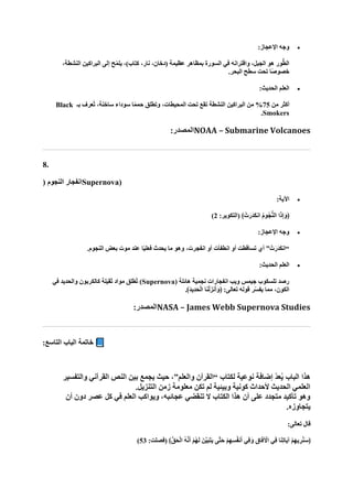 •
:‫اإلعجاز‬ ‫وجه‬
،‫النشطة‬ ‫البراكين‬ ‫إلى‬ ‫ح‬ّ‫م‬‫يل‬ ،)‫كتاب‬ ،‫نار‬ ،‫(دخان‬ ‫عظيمة‬ ‫بمظاهر‬ ‫السورة‬ ‫في‬ ‫واقترانه‬ ،‫الجبل‬ ‫هو‬ ‫ور‬ُّ‫ط‬‫ال‬
.‫البحر‬ ‫سطح‬ ‫تحت‬ ‫ًا‬‫ص‬‫خصو‬
•
:‫الحديث‬ ‫العلم‬
‫من‬ ‫أكثر‬
75
‫بـ‬ ‫ُعرف‬‫ت‬ ،‫ساخنة‬ ‫سوداء‬ ‫ا‬ً‫م‬‫حم‬ ‫وتطلق‬ ،‫المحيطات‬ ‫تحت‬ ‫تقع‬ ‫النشطة‬ ‫البراكين‬ ‫من‬ %
Black
Smokers
.
:‫المصدر‬NOAA – Submarine Volcanoes
8.
( ‫النجوم‬ ‫انفجار‬Supernova)
•
:‫اآلية‬
:‫(التكوير‬ ﴾ ْ‫ت‬‫ا‬‫ار‬‫د‬‫ا‬‫ك‬‫ان‬ ُ‫م‬‫ُو‬‫ج‬ُّ‫ن‬‫ال‬ ‫ا‬‫ا‬‫ذ‬ِ‫إ‬‫ا‬‫﴿و‬
2
)
•
:‫اإلعجاز‬ ‫وجه‬
‫أي‬ ” ْ‫ت‬‫ا‬‫ار‬‫د‬‫ا‬‫ك‬‫“ان‬
.‫النجوم‬ ‫بعض‬ ‫موت‬ ‫عند‬ ‫ا‬ً‫ي‬‫فعل‬ ‫يحدث‬ ‫ما‬ ‫وهو‬ ،‫انفجرت‬ ‫أو‬ ‫انطفأت‬ ‫أو‬ ‫تساقطت‬
•
:‫الحديث‬ ‫العلم‬
( ‫هائلة‬ ‫نجمية‬ ‫انفجارات‬ ‫ويب‬ ‫جيمس‬ ‫تلسكوب‬ ‫رصد‬
Supernova
‫في‬ ‫والحديد‬ ‫كالكربون‬ ‫ثقيلة‬ ‫مواد‬ ‫ُطلق‬‫ت‬ )
.﴾‫ا‬‫د‬‫ِي‬‫د‬‫ا‬‫ح‬ْ‫ل‬‫ا‬ ‫ا‬‫ا‬‫ن‬ْ‫ل‬‫نزا‬‫ا‬‫أ‬‫ا‬‫﴿و‬ :‫تعالى‬ ‫قوله‬ ‫ر‬ّ‫س‬‫يف‬ ‫مما‬ ،‫الكون‬
:‫المصدر‬NASA – James Webb Supernova Studies
‫الباب‬ ‫خاتمة‬
‫التاسع‬
:
‫والتفسير‬ ‫القرآني‬ ‫النص‬ ‫بين‬ ‫يجمع‬ ‫حيث‬ ،”‫والعلم‬ ‫“القرآن‬ ‫لكتاب‬ ‫نوعية‬ ‫إضافة‬ ّ‫د‬‫ع‬ُ‫ي‬ ‫الباب‬ ‫هذا‬
‫زم‬ ‫معلومة‬ ‫تكن‬ ‫لم‬ ‫وبيئية‬ ‫كونية‬ ‫ألحداث‬ ‫الحديث‬ ‫العلمي‬
.‫التنزيل‬ ‫ن‬
‫في‬ ‫العلم‬ ‫ويواكب‬ ،‫عجائبه‬ ‫تنقضي‬ ‫ال‬ ‫الكتاب‬ ‫هذا‬ ‫أن‬ ‫على‬ ‫متجدد‬ ‫تأكيد‬ ‫وهو‬
‫أن‬ ‫دون‬ ‫عصر‬ ‫كل‬
.‫يتجاوزه‬
:‫تعالى‬ ‫قال‬
:‫(فصلت‬ ﴾ُّ‫ق‬‫ا‬‫ح‬ْ‫ل‬‫ا‬ ُ‫ه‬‫ه‬‫ن‬‫ا‬‫أ‬ ْ‫م‬ُ‫ه‬‫ا‬‫ل‬ ‫نا‬‫ه‬‫ي‬‫ا‬‫ب‬‫ا‬‫ت‬‫ا‬‫ي‬ ‫هى‬‫ت‬‫ا‬‫ح‬ ْ‫م‬ِ‫ه‬ِ‫س‬ُ‫ف‬‫ن‬‫ا‬‫أ‬ ‫ِي‬‫ف‬‫ا‬‫و‬ ِ‫اق‬‫ا‬‫ف‬ ْ
‫اآل‬ ‫ِي‬‫ف‬ ‫ا‬‫ا‬‫ن‬ِ‫ت‬‫اا‬‫ي‬‫آ‬ ْ‫م‬ِ‫ه‬‫ي‬ ِ‫ر‬ُ‫ن‬‫ا‬‫س‬﴿
53
)
 