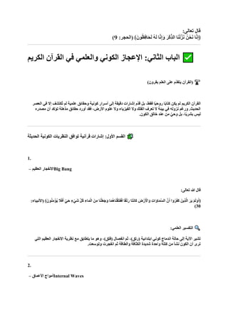 :‫تعالى‬ ‫قال‬
:‫(الحجر‬ ﴾‫ونا‬ُ‫ظ‬ِ‫ف‬‫اا‬‫ح‬‫ا‬‫ل‬ ُ‫ه‬‫ا‬‫ل‬ ‫ا‬‫ه‬‫ن‬ِ‫إ‬‫ا‬‫و‬ ‫ا‬‫ْر‬‫ك‬ِّ‫ذ‬‫ال‬ ‫ا‬‫ا‬‫ن‬ْ‫ل‬‫ه‬‫ز‬‫ا‬‫ن‬ ُ‫حْن‬‫ا‬‫ن‬ ‫ا‬‫ه‬‫ن‬ِ‫إ‬﴿
9
)
‫الكريم‬ ‫القرآن‬ ‫في‬ ‫والعلمي‬ ‫الكوني‬ ‫اإلعجاز‬ :‫الثاني‬ ‫الباب‬
)‫بقرون‬ ‫العلم‬ ‫على‬ ‫ّم‬‫د‬‫يتق‬ ‫(القرآن‬
‫العصر‬ ‫في‬ ‫إال‬ ‫ُكتشف‬‫ت‬ ‫لم‬ ‫علمية‬ ‫وحقائق‬ ‫كونية‬ ‫أسرار‬ ‫إلى‬ ‫دقيقة‬ ‫إشارات‬ ‫ّم‬‫د‬‫ق‬ ‫بل‬ ،‫فقط‬ ‫ا‬ً‫ي‬‫روح‬ ‫ا‬ً‫ب‬‫كتا‬ ‫يكن‬ ‫لم‬ ‫الكريم‬ ‫القرآن‬
‫مصدره‬ ‫أن‬ ‫تؤكد‬ ‫مذهلة‬ ‫حقائق‬ ‫أورد‬ ‫فقد‬ ،‫األرض‬ ‫علوم‬ ‫وال‬ ‫الفيزياء‬ ‫وال‬ ‫الفلك‬ ‫تعرف‬ ‫ال‬ ‫بيئة‬ ‫في‬ ‫نزوله‬ ‫ورغم‬ .‫الحديث‬
.‫الكون‬ ‫خالق‬ ‫عند‬ ‫من‬ ٌ‫ي‬‫وح‬ ‫بل‬ ،‫ا‬ً‫ي‬‫بشر‬ ‫ليس‬
‫الحديثة‬ ‫الكونية‬ ‫النظريات‬ ‫توافق‬ ‫قرآنية‬ ‫إشارات‬ :‫األول‬ ‫القسم‬
1.
‫العظيم‬ ‫االنفجار‬
– Big Bang
:‫تعالى‬ ‫هللا‬ ‫قال‬
‫نه‬‫ا‬‫أ‬ ‫وا‬ُ‫ر‬‫ا‬‫ف‬‫ا‬‫ك‬ ‫ِينا‬‫ذ‬‫ه‬‫ل‬‫ا‬ ‫ا‬‫ار‬‫ي‬ ْ‫م‬‫ا‬‫ل‬‫ا‬‫و‬‫ا‬‫أ‬﴿
﴾‫ونا‬ُ‫ن‬ِ‫م‬ْ‫ؤ‬ُ‫ي‬ ‫ا‬
‫ال‬‫ا‬‫ف‬‫ا‬‫أ‬ ٍّ‫اي‬‫ح‬ ٍ‫ء‬ْ‫اي‬‫ش‬ ‫ه‬‫ل‬ُ‫ك‬ ِ‫اء‬‫ا‬‫م‬ْ‫ل‬‫ا‬ ‫نا‬ِ‫م‬ ‫ا‬‫ا‬‫ن‬ْ‫ل‬‫ا‬‫ع‬‫ا‬‫ج‬‫ا‬‫و‬ ‫ا‬‫ا‬‫م‬ُ‫ه‬‫ا‬‫ا‬‫ن‬ْ‫ق‬‫ا‬‫ت‬‫ا‬‫ف‬‫ا‬‫ف‬ ‫ا‬ً‫ق‬ْ‫ت‬‫ا‬‫ر‬ ‫اا‬‫ت‬‫ا‬‫ن‬‫اا‬‫ك‬ ‫ضا‬ْ‫ر‬‫ا‬ ْ
‫األ‬‫ا‬‫و‬ ِ‫ت‬‫ا‬‫ا‬‫او‬‫ا‬‫م‬‫ه‬‫س‬‫ال‬
:‫(األنبياء‬
30
)
:‫العلمي‬ ‫التفسير‬
‫نظرية‬ ‫مع‬ ‫يتطابق‬ ‫ما‬ ‫وهو‬ ،)‫(فتق‬ ‫انفصال‬ ‫ثم‬ ،)‫(رتق‬ ‫ابتدائية‬ ‫كوني‬ ‫اندماج‬ ‫حالة‬ ‫إلى‬ ‫اآلية‬ ‫تشير‬
‫التي‬ ‫العظيم‬ ‫االنفجار‬
.‫وتوسعت‬ ‫انفجرت‬ ‫ثم‬ ‫والطاقة‬ ‫الكثافة‬ ‫شديدة‬ ‫واحدة‬ ‫كتلة‬ ‫من‬ ‫نشأ‬ ‫الكون‬ ‫أن‬ ‫ترى‬
2.
‫األعماق‬ ‫أمواج‬
– Internal Waves
 