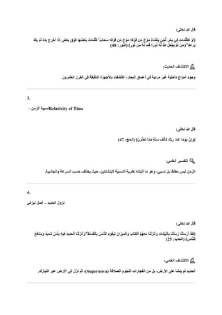 :‫تعالى‬ ‫هللا‬ ‫قال‬
ْ‫و‬‫ا‬‫ف‬ ‫اا‬‫ه‬ُ‫ض‬ْ‫ع‬‫ا‬‫ب‬ ٌ‫ات‬‫ا‬‫م‬ُ‫ل‬ُ‫ظ‬ ۚ ٌ‫ااب‬‫ح‬‫ا‬‫س‬ ِ‫ه‬ِ‫ق‬ ْ‫و‬‫ا‬‫ف‬ ‫ن‬ِّ‫م‬ ٌ‫ج‬ ْ‫و‬‫ا‬‫م‬ ِ‫ه‬ِ‫ق‬ ْ‫و‬‫ا‬‫ف‬ ‫ن‬ِّ‫م‬ ٌ‫ج‬ ْ‫و‬‫ا‬‫م‬ ُ‫ه‬‫اا‬‫ش‬ْ‫غ‬‫ا‬‫ي‬ ٍّ‫ي‬ ِّ‫ج‬ُّ‫ل‬ ٍ‫ر‬ْ‫اح‬‫ب‬ ‫ِي‬‫ف‬ ٍ‫ت‬‫ا‬‫ا‬‫م‬ُ‫ل‬ُ‫ظ‬‫ا‬‫ك‬ ْ‫و‬‫ا‬‫أ‬﴿
ْ‫د‬‫ا‬‫ك‬‫ا‬‫ي‬ ْ‫م‬‫ا‬‫ل‬ ُ‫ه‬‫ا‬‫د‬‫ا‬‫ي‬ ‫ا‬‫ج‬‫ا‬‫ر‬ْ‫خ‬‫ا‬‫أ‬ ‫ا‬‫ا‬‫ذ‬ِ‫إ‬ ٍ
‫ْض‬‫ع‬‫ا‬‫ب‬ ‫ا‬‫ق‬
:‫(النور‬ ﴾ ٍ‫ور‬ُّ‫ن‬ ‫ن‬ِ‫م‬ ُ‫ه‬‫ا‬‫ل‬ ‫ا‬‫ا‬‫م‬‫ا‬‫ف‬ ‫ا‬ً‫ور‬ُ‫ن‬ ُ‫ه‬‫ا‬‫ل‬ ُ ‫ه‬
‫َّللا‬ ِ‫ل‬‫ا‬‫ع‬ْ‫اج‬‫ي‬ ْ‫م‬‫ه‬‫ل‬ ‫ن‬‫ا‬‫م‬‫ا‬‫و‬ ۗ ‫اا‬‫ه‬‫ا‬‫ا‬‫ار‬‫ي‬
40
)
:‫الحديث‬ ‫االكتشاف‬
‫القرن‬ ‫في‬ ‫الدقيقة‬ ‫باألجهزة‬ ‫ُشفت‬‫ت‬‫اك‬ ،‫البحار‬ ‫أعماق‬ ‫في‬ ‫مرئية‬ ‫غير‬ ‫داخلية‬ ‫أمواج‬ ‫وجود‬
.‫العشرين‬
3.
‫الزمن‬ ‫نسبية‬
– Relativity of Time
:‫تعالى‬ ‫هللا‬ ‫قال‬
:‫(الحج‬ ﴾‫ُّونا‬‫د‬ُ‫ع‬‫ا‬‫ت‬ ‫ا‬‫ه‬‫م‬ِّ‫م‬ ٍ‫ة‬‫ا‬‫ن‬‫ا‬‫س‬ ِ‫ف‬ْ‫ل‬‫ا‬‫أ‬‫ا‬‫ك‬ ‫كا‬ِّ‫ب‬‫ا‬‫ر‬ ‫ا‬‫د‬‫ِن‬‫ع‬ ‫ا‬ً‫م‬ ْ‫او‬‫ي‬ ‫نه‬ِ‫إ‬‫ا‬‫﴿و‬
47
)
:‫العلمي‬ ‫التفسير‬
‫السرعة‬ ‫حسب‬ ‫يختلف‬ ‫حيث‬ ،‫ألينشتاين‬ ‫النسبية‬ ‫نظرية‬ ‫أثبتته‬ ‫ما‬ ‫وهو‬ ،‫نسبي‬ ‫بل‬ ‫ا‬ً‫ق‬‫مطل‬ ‫ليس‬ ‫الزمن‬
.‫والجاذبية‬
4.
‫الحديد‬ ‫نزول‬
–
‫نيزكي‬ ‫أصل‬
:‫تعالى‬ ‫هللا‬ ‫قال‬
ۖ ِ‫ْط‬‫س‬ِ‫ق‬ْ‫ل‬‫ا‬ِ‫ب‬ ُ‫اس‬‫ه‬‫ن‬‫ال‬ ‫ا‬‫م‬‫و‬ُ‫ق‬‫ا‬‫ي‬ِ‫ل‬ ‫يزاانا‬ِ‫م‬ْ‫ل‬‫ا‬‫ا‬‫و‬ ‫ا‬‫ااب‬‫ت‬ِ‫ك‬ْ‫ل‬‫ا‬ ُ‫م‬ُ‫ه‬‫ا‬‫ع‬‫ا‬‫م‬ ‫ا‬‫ا‬‫ن‬ْ‫ل‬‫نزا‬‫ا‬‫أ‬‫ا‬‫و‬ ِ‫ت‬‫ا‬‫ا‬‫ن‬ِّ‫ي‬‫ا‬‫ب‬ْ‫ل‬‫ا‬ِ‫ب‬ ‫ا‬‫ا‬‫ن‬‫ا‬‫ل‬ُ‫س‬ُ‫ر‬ ‫ا‬‫ا‬‫ن‬ْ‫ل‬‫ا‬‫س‬ْ‫ر‬‫ا‬‫أ‬ ْ‫د‬‫ا‬‫ق‬‫ا‬‫ل‬﴿
ُ‫ع‬ِ‫ف‬‫ا‬‫ا‬‫ن‬‫ا‬‫م‬‫ا‬‫و‬ ٌ‫د‬‫ِي‬‫د‬‫ا‬‫ش‬ ٌ‫س‬ْ‫اأ‬‫ب‬ ِ‫ه‬‫ِي‬‫ف‬ ‫ا‬‫د‬‫ِي‬‫د‬‫ا‬‫ح‬ْ‫ل‬‫ا‬ ‫ا‬‫ا‬‫ن‬ْ‫ل‬‫نزا‬‫ا‬‫أ‬‫ا‬‫و‬
:‫(الحديد‬ ﴾ ِ
‫اس‬‫ه‬‫ن‬‫ِل‬‫ل‬
25
)
:‫العلمي‬ ‫االكتشاف‬
( ‫العمالقة‬ ‫النجوم‬ ‫انفجارات‬ ‫من‬ ‫بل‬ ،‫األرض‬ ‫على‬ ‫ينشأ‬ ‫لم‬ ‫الحديد‬
Supernova
.‫النيازك‬ ‫عبر‬ ‫األرض‬ ‫إلى‬ ‫نزل‬ ‫ثم‬ ،)
 