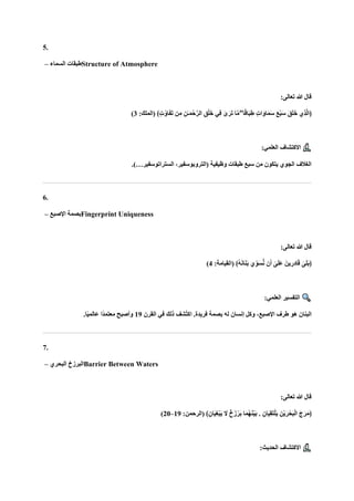 5.
‫السماء‬ ‫طبقات‬
– Structure of Atmosphere
:‫تعالى‬ ‫هللا‬ ‫قال‬
ٍ‫ت‬‫ا‬‫ا‬‫او‬‫ا‬‫م‬‫ا‬‫س‬ ‫ا‬‫ع‬ْ‫ب‬‫ا‬‫س‬ ‫ا‬‫ق‬‫ا‬‫ل‬‫ا‬‫خ‬ ‫ِي‬‫ذ‬‫ه‬‫ل‬‫﴿ا‬
:‫(الملك‬ ﴾ٍ‫ت‬ُ‫او‬‫ا‬‫ف‬‫ا‬‫ت‬ ‫ن‬ِ‫م‬ ِ‫ٰن‬‫ـ‬‫ا‬‫م‬ْ‫ح‬‫ه‬‫الر‬ ِ‫ق‬ْ‫ل‬‫ا‬‫خ‬ ‫ِي‬‫ف‬ ٰ
‫ى‬‫ا‬‫ار‬‫ت‬ ‫ا‬‫ه‬‫م‬ ۖ ‫ا‬ً‫ق‬‫اا‬‫ب‬ِ‫ط‬
3
)
:‫العلمي‬ ‫االكتشاف‬
.)…‫الستراتوسفير‬ ،‫(التروبوسفير‬ ‫وظيفية‬ ‫طبقات‬ ‫سبع‬ ‫من‬ ‫يتكون‬ ‫الجوي‬ ‫الغالف‬
6.
‫اإلصبع‬ ‫بصمة‬
– Fingerprint Uniqueness
:‫تعالى‬ ‫هللا‬ ‫قال‬
‫ن‬‫ا‬‫أ‬ ٰ
‫ى‬‫ا‬‫ل‬‫ا‬‫ع‬ ‫ينا‬ ِ‫ِر‬‫د‬‫ا‬‫ا‬‫ق‬ ٰ
‫ى‬‫ا‬‫ل‬‫ا‬‫ب‬﴿
:‫(القيامة‬ ﴾ُ‫ه‬‫ا‬‫ن‬‫ا‬‫ا‬‫ن‬‫ا‬‫ب‬ ‫ا‬‫ي‬ِّ‫و‬‫ا‬‫س‬ُّ‫ن‬
4
)
:‫العلمي‬ ‫التفسير‬
‫القرن‬ ‫في‬ ‫ذلك‬ ‫ُشف‬‫ت‬‫اك‬ .‫فريدة‬ ‫بصمة‬ ‫له‬ ‫إنسان‬ ‫وكل‬ ،‫اإلصبع‬ ‫طرف‬ ‫هو‬ ‫البنان‬
19
.‫ا‬ً‫ي‬‫عالم‬ ‫ًا‬‫د‬‫معتم‬ ‫وأصبح‬
7.
‫البحري‬ ‫البرزخ‬
– Barrier Between Waters
:‫تعالى‬ ‫هللا‬ ‫قال‬
ِ‫ْن‬‫ي‬‫ا‬‫ر‬ْ‫اح‬‫ب‬ْ‫ل‬‫ا‬ ‫ا‬‫ج‬‫ا‬‫ر‬‫ا‬‫م‬﴿
:‫(الرحمن‬ ﴾ِ‫اان‬‫ي‬ِ‫غ‬ْ‫ب‬‫ا‬‫ي‬ ‫ا‬
‫ال‬ ٌ‫خ‬‫زا‬ْ‫ار‬‫ب‬ ‫ا‬‫ا‬‫م‬ُ‫ه‬‫ا‬‫ن‬ْ‫ي‬‫ا‬‫ب‬ . ِ‫اان‬‫ي‬ِ‫ق‬‫ا‬‫ت‬ْ‫ل‬‫ا‬‫ي‬
19
–
20
)
:‫الحديث‬ ‫االكتشاف‬
 