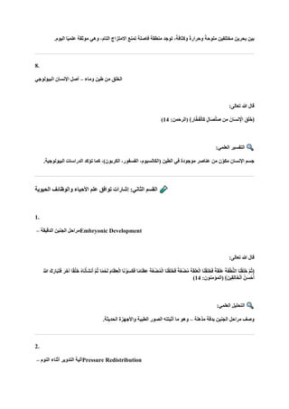 .‫اليوم‬ ‫ا‬ً‫ي‬‫علم‬ ‫موثقة‬ ‫وهي‬ ،‫التام‬ ‫االمتزاج‬ ‫تمنع‬ ‫فاصلة‬ ‫منطقة‬ ‫توجد‬ ،ً‫وكثافة‬ ً‫ة‬‫وحرار‬ ً‫ملوحة‬ ‫مختلفين‬ ‫بحرين‬ ‫بين‬
8.
‫وماء‬ ‫طين‬ ‫من‬ ‫الخلق‬
–
‫البيولوجي‬ ‫اإلنسان‬ ‫أصل‬
‫هللا‬ ‫قال‬
:‫تعالى‬
:‫(الرحمن‬ ﴾ ِ‫ار‬‫ه‬‫خ‬‫ا‬‫ف‬ْ‫ل‬‫اا‬‫ك‬ ٍ‫ل‬‫اا‬‫ص‬ْ‫ل‬‫ا‬‫ص‬ ‫ن‬ِ‫م‬ ‫انا‬‫ا‬‫س‬‫ن‬ِْ
‫اإل‬ ‫ا‬‫ق‬‫ا‬‫ل‬‫ا‬‫خ‬﴿
14
)
:‫العلمي‬ ‫التفسير‬
.‫البيولوجية‬ ‫الدراسات‬ ‫تؤكد‬ ‫كما‬ ،)‫الكربون‬ ،‫الفسفور‬ ،‫(الكالسيوم‬ ‫الطين‬ ‫في‬ ‫موجودة‬ ‫عناصر‬ ‫من‬ ‫ن‬ّ‫مكو‬ ‫اإلنسان‬ ‫جسم‬
‫الحيوية‬ ‫والوظائف‬ ‫األحياء‬ ‫علم‬ ‫توافق‬ ‫إشارات‬ :‫الثاني‬ ‫القسم‬
1.
‫الدقيقة‬ ‫الجنين‬ ‫مراحل‬
– Embryonic Development
:‫تعالى‬ ‫هللا‬ ‫قال‬
‫ا‬‫م‬‫ا‬‫ا‬‫ظ‬ِ‫ع‬ْ‫ل‬‫ا‬ ‫ا‬‫ا‬‫ن‬ ْ‫و‬‫ا‬‫س‬‫ا‬‫ك‬‫ا‬‫ف‬ ‫ا‬ً‫م‬‫ا‬‫ا‬‫ظ‬ِ‫ع‬ ‫ا‬‫ة‬‫ا‬‫غ‬ْ‫ض‬ُ‫م‬ْ‫ل‬‫ا‬ ‫ا‬‫ا‬‫ن‬ْ‫ق‬‫ا‬‫ل‬‫ا‬‫خ‬‫ا‬‫ف‬ ً‫ة‬‫ا‬‫غ‬ْ‫ض‬ُ‫م‬ ‫ا‬‫ة‬‫ا‬‫ق‬‫ا‬‫ل‬‫ا‬‫ع‬ْ‫ل‬‫ا‬ ‫ا‬‫ا‬‫ن‬ْ‫ق‬‫ا‬‫ل‬‫ا‬‫خ‬‫ا‬‫ف‬ ً‫ة‬‫ا‬‫ق‬‫ا‬‫ل‬‫ا‬‫ع‬ ‫ا‬‫ة‬‫ا‬‫ف‬ْ‫ط‬ُّ‫ن‬‫ال‬ ‫ا‬‫ا‬‫ن‬ْ‫ق‬‫ا‬‫ل‬‫ا‬‫خ‬ ‫ه‬‫م‬ُ‫ث‬﴿
ُ ‫ه‬
‫َّللا‬ ‫كا‬‫ا‬‫اار‬‫ب‬‫ا‬‫ت‬‫ا‬‫ف‬ ‫ا‬‫ر‬‫ا‬‫خ‬‫آ‬ ‫ا‬ً‫ق‬ْ‫ل‬‫ا‬‫خ‬ ُ‫ه‬‫ا‬‫ا‬‫ن‬ْ‫اأ‬‫ش‬‫ن‬‫ا‬‫أ‬ ‫ه‬‫م‬ُ‫ث‬ ‫ا‬ً‫م‬ْ‫ح‬‫ا‬‫ل‬
:‫(المؤمنون‬ ﴾‫ِينا‬‫ق‬ِ‫ل‬‫ا‬‫ا‬‫خ‬ْ‫ل‬‫ا‬ ُ‫ن‬‫ا‬‫س‬ْ‫ح‬‫ا‬‫أ‬
14
)
:‫العلمي‬ ‫التحليل‬
‫مذهلة‬ ‫بدقة‬ ‫الجنين‬ ‫مراحل‬ ‫وصف‬
–
.‫الحديثة‬ ‫واألجهزة‬ ‫الطبية‬ ‫الصور‬ ‫أثبتته‬ ‫ما‬ ‫وهو‬
2.
‫النوم‬ ‫أثناء‬ ‫التدوير‬ ‫آلية‬
– Pressure Redistribution
 