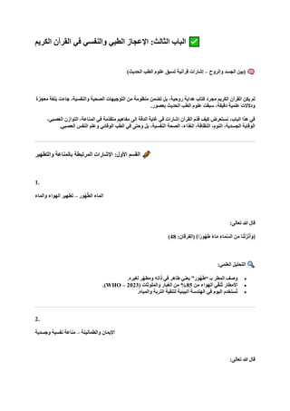 ‫الكريم‬ ‫القرآن‬ ‫في‬ ‫والنفسي‬ ‫الطبي‬ ‫اإلعجاز‬ :‫الثالث‬ ‫الباب‬
‫والروح‬ ‫الجسد‬ ‫(بين‬
–
)‫الحديث‬ ‫الطب‬ ‫علوم‬ ‫تسبق‬ ‫قرآنية‬ ‫إشارات‬
‫معجزة‬ ‫بلغة‬ ‫جاءت‬ ،‫والنفسية‬ ‫الصحية‬ ‫التوجيهات‬ ‫من‬ ‫منظومة‬ ‫تضمن‬ ‫بل‬ ،‫روحية‬ ‫هداية‬ ‫كتاب‬ ‫مجرد‬ ‫الكريم‬ ‫القرآن‬ ‫يكن‬ ‫لم‬
.‫بعصور‬ ‫الحديث‬ ‫الطب‬ ‫علوم‬ ‫سبقت‬ ،‫دقيقة‬ ‫علمية‬ ‫ودالالت‬
،‫العصبي‬ ‫التوازن‬ ،‫المناعة‬ ‫في‬ ‫ّمة‬‫د‬‫متق‬ ‫مفاهيم‬ ‫إلى‬ ‫الدقة‬ ‫غاية‬ ‫في‬ ‫إشارات‬ ‫القرآن‬ ‫ّم‬‫د‬‫ق‬ ‫كيف‬ ‫نستعرض‬ ،‫الباب‬ ‫هذا‬ ‫في‬
.‫العصبي‬ ‫النفس‬ ‫وعلم‬ ‫الوقائي‬ ‫الطب‬ ‫في‬ ‫وحتى‬ ‫بل‬ ،‫النفسية‬ ‫الصحة‬ ،‫الغذاء‬ ،‫النظافة‬ ،‫النوم‬ ،‫الجسدية‬ ‫الوقاية‬
‫والتطهير‬ ‫بالمناعة‬ ‫المرتبطة‬ ‫اإلشارات‬ :‫األول‬ ‫القسم‬
1.
‫ُور‬‫ه‬‫ه‬‫ط‬‫ال‬ ‫الماء‬
–
‫والماء‬ ‫الهواء‬ ‫تطهير‬
:‫تعالى‬ ‫هللا‬ ‫قال‬
:‫(الفرقان‬ ﴾‫ا‬ً‫ُور‬‫ه‬‫ا‬‫ط‬ ً‫ء‬‫ا‬‫ا‬‫م‬ ِ‫اء‬‫ا‬‫م‬‫ه‬‫س‬‫ال‬ ‫نا‬ِ‫م‬ ‫ا‬‫ا‬‫ن‬ْ‫ل‬‫زا‬ْ‫ن‬‫ا‬‫أ‬‫ا‬‫﴿و‬
48
)
:‫العلمي‬ ‫التحليل‬
•
.‫لغيره‬ ‫ّر‬‫ه‬‫ومط‬ ‫ذاته‬ ‫في‬ ‫طاهر‬ ‫يعني‬ ”‫ُور‬‫ه‬‫ا‬‫ط‬“ ‫بـ‬ ‫المطر‬ ‫وصف‬
•
‫من‬ ‫الهواء‬ ‫ي‬ّ‫ق‬‫ُن‬‫ت‬ ‫األمطار‬
85
( ‫والملوثات‬ ‫الغبار‬ ‫من‬ %
WHO – 2023
.)
•
.‫والمياه‬ ‫التربة‬ ‫لتنقية‬ ‫البيئية‬ ‫الهندسة‬ ‫في‬ ‫اليوم‬ ‫ُستخدم‬‫ت‬
2.
‫والطمأنينة‬ ‫اإليمان‬
–
‫وجسدية‬ ‫نفسية‬ ‫مناعة‬
:‫تعالى‬ ‫هللا‬ ‫قال‬
 