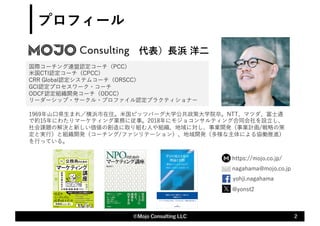 代表）⻑浜 洋⼆
2
©Mojo Consulting LLC
1969年⼭⼝県⽣まれ／横浜市在住。⽶国ピッツバーグ⼤学公共政策⼤学院卒。NTT、マツダ、富⼠通
で約15年にわたりマーケティング業務に従事。2018年にモジョコンサルティング合同会社を設⽴し、
社会課題の解決と新しい価値の創造に取り組む⼈や組織、地域に対し、事業開発（事業計画/戦略の策
定と実⾏）と組織開発（コーチング/ファシリテーション）、地域開発（多様な主体による協働推進）
を⾏っている。
国際コーチング連盟認定コーチ（PCC）
⽶国CTI認定コーチ（CPCC）
CRR Global認定システムコーチ（ORSCC）
GCI認定プロセスワーク・コーチ
ODCF認定組織開発コーチ（ODCC）
リーダーシップ・サークル・プロファイル認定プラクティショナー
@yonst2
yohji.nagahama
プロフィール
✉nagahama@mojo.co.jp
https://mojo.co.jp/
 