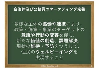多様な主体の協働や連携により、
政策・施策・事業のターゲットの
意識や⾏動の変容を促し、
新たな価値の創造、課題解決、
現状の維持・予防をつうじて、
住⺠のウェルビーイングを
実現すること
6
©Mojo Consulting LLC
⾃治体及び公務員のマーケティング定義
 