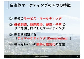 ① 無形のサービス・マーケティング
② 価値創造、課題解決、維持・予防 の
３つを切り⼝にしたマーケティング
③ 需要を抑制する
「ディマーケティング (Demarketing）」
④ 様々なレベルの競争と差別化の存在
⾃治体マーケティングの４つの特徴
8
©Mojo Consulting LLC
 