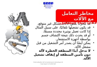 ‫التعامل‬ ‫مخاطر‬
‫اآلالت‬ ‫مع‬
•
.‫متوقع‬ ‫غير‬ ‫بشكل‬ ‫اآلالت‬ ‫بعض‬ ‫تتحرك‬ ‫قد‬
•
‫المثال‬ ‫سبيل‬ ‫على‬ ،‫ا‬ً‫تلقائي‬ ‫تشغيلها‬ ‫يكون‬ ‫قد‬
.‫ًا‬‫ق‬‫مسب‬ ‫محددة‬ ‫بوتيرة‬ ‫تعمل‬ ‫كانت‬ ‫إذا‬
•
‫جسم‬ ‫اكتشاف‬ ‫نتيجة‬ ‫ذلك‬ ‫يحدث‬ ‫قد‬ ‫أو‬
.‫االستشعار‬ ‫أجهزة‬ ‫بواسطة‬
•
‫قبل‬ ‫من‬ ‫التشغيل‬ ‫أمر‬ ‫يصدر‬ ‫أن‬ ‫ا‬ً‫ض‬‫أي‬ ‫يمكن‬
.‫اآللة‬ ‫مشغل‬
•
‫آللة‬ ‫الخطرة‬ ‫المنطقة‬ ‫ا‬ً‫د‬‫أب‬ ‫تدخل‬ ‫ال‬
‫تشغيل‬ ‫إيقاف‬ ‫أو‬ ‫المنطقة‬ ‫تأمين‬ ‫دون‬
.‫اآللة‬
‫آلالت‬
‫أثناء‬
‫التشغيل‬
:
T M M S
Travaux de
Maintenance
Mécanique et
Soudage
Externalisation de la maintenance mécanique de
l’axe Export à l’entité OLP
 