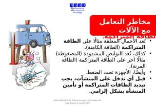 ‫التعامل‬ ‫مخاطر‬
‫اآلالت‬ ‫مع‬
•
‫على‬ ‫اًل‬‫مثا‬ ‫المعلقة‬ ‫األحمال‬ ‫عد‬ُ‫ت‬
‫الطاقة‬
‫المتراكمة‬
.) (
‫الكامنة‬ ‫الطاقة‬
•
) (
‫المضغوطة‬ ‫المشدودة‬ ‫النوابض‬ ‫عد‬ُ‫ت‬ ،‫كذلك‬
(
‫الطاقة‬ ‫المتراكمة‬ ‫الطاقة‬ ‫على‬ ‫آخر‬ ‫اًل‬‫مثا‬
.)‫المرنة‬
•
.‫الضغط‬ ‫تحت‬ ‫األجهزة‬ ،‫ا‬ً‫ض‬‫وأي‬
•
‫يجب‬ ،‫المنشآت‬ ‫على‬ ‫تدخل‬ ‫أي‬ ‫قبل‬
‫تأمين‬ ‫أو‬ ‫المتراكمة‬ ‫الطاقات‬ ‫تبديد‬
.‫إلزامي‬ ‫بشكل‬ ‫المنشأة‬
‫المتراكمة‬ ‫الطاقة‬
:
T M M S
Travaux de
Maintenance
Mécanique et
Soudage
Externalisation de la maintenance mécanique de
l’axe Export à l’entité OLP
 