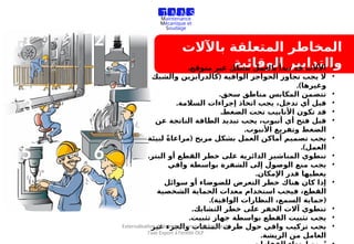 ‫باآلالت‬ ‫المتعلقة‬ ‫المخاطر‬
‫الوقائية‬ ‫والتدابير‬
1 2
3 4
5 6
•
.‫متوقع‬ ‫غير‬ ‫بشكل‬ ‫بالعمل‬ ‫تبدأ‬ ‫قد‬ ‫اآلالت‬
•
(
‫والشبك‬ ‫كالدرابزين‬ ‫الواقية‬ ‫الحواجز‬ ‫تجاوز‬ ‫يجب‬ ‫ال‬
.)‫وغيرها‬
•
.‫سحق‬ ‫مناطق‬ ‫المكابس‬ ‫تتضمن‬
•
.‫السالمة‬ ‫إجراءات‬ ‫اتخاذ‬ ‫يجب‬ ،‫تدخل‬ ‫أي‬ ‫قبل‬
•
.‫الضغط‬ ‫تحت‬ ‫األنابيب‬ ‫تكون‬ ‫قد‬
•
‫عن‬ ‫الناتجة‬ ‫الطاقة‬ ‫تبديد‬ ‫يجب‬ ،‫أنبوب‬ ‫أي‬ ‫فتح‬ ‫قبل‬
.‫األنبوب‬ ‫وتفريغ‬ ‫الضغط‬
•
(
‫لبيئة‬ ً‫ة‬‫مراعا‬ ‫مريح‬ ‫بشكل‬ ‫العمل‬ ‫أماكن‬ ‫تصميم‬ ‫يجب‬
.)‫العمل‬
•
.‫البتر‬ ‫أو‬ ‫القطع‬ ‫خطر‬ ‫على‬ ‫الدائرية‬ ‫المناشير‬ ‫تنطوي‬
•
‫واقي‬ ‫بواسطة‬ ‫الشفرة‬ ‫إلى‬ ‫الوصول‬ ‫منع‬ ‫يجب‬
.‫اإلمكان‬ ‫قدر‬ ‫يغطيها‬
•
‫سوائل‬ ‫أو‬ ‫للضوضاء‬ ‫التعرض‬ ‫خطر‬ ‫هناك‬ ‫كان‬ ‫إذا‬
‫الشخصية‬ ‫الحماية‬ ‫معدات‬ ‫استخدام‬ ‫فيجب‬ ،‫القطع‬
.) (
‫الواقية‬ ‫النظارات‬ ،‫السمع‬ ‫حماية‬
•
.‫التشابك‬ ‫خطر‬ ‫على‬ ‫الحفر‬ ‫آالت‬ ‫تنطوي‬
•
.‫تثبيت‬ ‫جهاز‬ ‫بواسطة‬ ‫القطع‬ ‫تثبيت‬ ‫يجب‬
•
‫غير‬ ‫والجزء‬ ‫المثقاب‬ ‫ظرف‬ ‫حول‬ ‫واقي‬ ‫تركيب‬ ‫يجب‬
.‫الريشة‬ ‫من‬ ‫العامل‬
T M M S
Travaux de
Maintenance
Mécanique et
Soudage
Externalisation de la maintenance mécanique de
l’axe Export à l’entité OLP
 