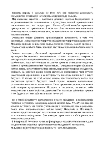 10
Нашему народу и культуре не 1900 лет, как пытаются доказывать
большинство румынских историков, а значительно больше.
Мы являемся этносом – потомком древних народов (однородного в
антропологическом, генетическом и культурном плане), проживающих
последовательно на территории Карпато-Дунайского-Днестровского
пространства на протяжении 8 000 лет. Это доказано современными
историческими, археологическими, лингвистическими и генетическими
исследованиями.
Осознание своего древнего происхождения проявилось в том, что
основатели молдавского государства в качестве государственных символов
Молдовы приняли не римского орла, а древние символы наших предков –
голову огненного бога-быка, красный цвет знамен и воина, побеждающего
змея.
Знание народом собственной правдивой истории, исторически и
культурно-обоснованное наименование этноса позволяют сохранить
непрерывность и преемственность в его развитии, делают понятными его
особенности, дают возможность сохранить древние символы и традиции,
память о предках и истинных героях нации. Правдивая история объясняет
истоки языка, культуры и обычаев этноса, формирует мощный фундамент,
опираясь на который нация может стабильно развиваться. Чем глубже
исследованы корни нации и ее история, тем понятнее настоящее и яснее
будущее. И только на этой основе можно консолидировать народ для
достижения лучшего будущего своей страны, включая полноценное
развитие национальных меньшинств. Наши предки всегда, на протяжении
всей истории существования Молдовы и молдаван, называли себя
молдаванами, а язык свой – молдавским! Так называли себя наши предки
и так будем называть себя мы и наши потомки!
Ни в одном документе, составленном в самой Молдавии - в господарских
грамотах, летописях, церковных актах и записях ХIV, ХV, ХVI вв. нам не
удалось встретить ни одного упоминания о молдаванах как о румынах.
Более того, многочисленные войны между Валахией и Молдавией,
которые продолжались 300 лет, конечно, не могли не наложить отпечатка
на отношения между ними. Они находят отражение и в «Миорице», и в
молдавских летописях.
В Бистрицкой летописи мунтяне фигурируют как хиклени и погани, да и
позднее нечто подобное прослеживается в молдавской литературе.
М. Костин пишет о мунтянах и наших, то - есть молдаванах.
 
