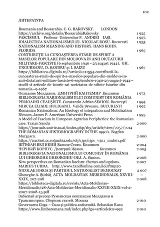 102
ЛИТЕРАТУРА
Roumania and Bessarabia. C. G. RAKOVSKY. LONDON
https://archive.org/details/BessarabiaRakovsky 1 925
FASCISMUL Profesor Universitar P. ANDREI IAȘI. 1 927.
IDIALECTICA NATIONALISMULUI. NICOLAE ROSU. Bucuresti 1 935
NATIONALISM MEANING AND HISTORY. HANS KOHN.
FLORIDA 1 965
CONTRIBUŢII LA CUNOAŞTEREA STĂRII DE SPIRIT A
MASELOR POPULARE DIN MOLDOVA îN ANII DICTATURII
MILITARE-FASCISTE (6 septembrie 1940 - 23 august 1944). GH.
UNGUREANU, D. ŞANDRU ş1 I. SAIZU
https://biblioteca-digitala.ro/?articol=111554-contributii-la-
cunoasterea-starii-de-spirit-a-maselor-populare-din-moldova-in-
anii-dictaturii-militare-fasciste-6-septembrie-1940-23-august-1944--
studii-si-articole-de-istorie-sai-societatea-de-stiinte-istorice-din-
romania--9-1967
1 967
Описание Молдавии. ДМИТРИЙ КАНТЕМИР Кишинев 1 973
BIBLIOGRAFIA NAŖIONALISMULUI COMUNIST DIN ROMÂNIA
PERIOADEI CEAUŞISTE. Constantin Adrian SIMION. București 1 994
MIRCEA ELIADE HULIGANII. Vanda Bsveanu. BUCURESTI 1 992
Romanian Nationalism: An Ideology of integration and Mobilization
Niessen, James P. American Universiti Press 1 995
A Model of Fascism in European Agrarian Peripheries: the Romanian
case. Traian Sandu
https://journals.univie.ac.at/index.php/rhy/article/view/7057/7014
2 000
THE ROMANIAN HISTORIOGRAPHY IN THE 1990’s. Bogdan
Murgescu.
https://ciaotest.cc.columbia.edu/olj/rjps/rjps_v3n1_mub01.pdf
2 000
ШТЕФАН ВЕЛИКИЙ Василе Стати. Кишинев 2 004
ЧЕРНЫЙ КОРПУС. Дмитрий Жуков. Кишинев 2 005
BIBLIOGRAFIA NAŢIONALISMULUI COMUNIST ÎN ROMÂNIA
LUI GHEORGHE GHEORGHIU-DEJ. A. Simion. 2 006
New perspectives on Romanian fascism: themes and options.
MARIUS TURDA. http://www.tandfonline.com/loi/ftmp20
2 007
NICOLAE IORGA ŞI PARTIDUL NAŢIONALIST DEMOCRAT
Gheorghe A. Ştirbăţ ACTA MOLDAVIAE MERIDIONALIS, XXVIII-
XXIX, 207-208
https://biblioteca-digitala.ro/reviste/Acta-Moldaviae-
Meridionalis/28-Acta-Moldaviae-Meridionalis-XXVIII-XXIX-vol-2-
2007-2008-15.pdf
2 007
–
2 008
Забытый агрессор Румынская оккупация Молдавии и
Транснистрии. Сборник статей. Москва 2 010
Guvernarea Goga – Cuza şi politica antisemită. Sebastian Rusu
https://www.limbaromana.md/index.php?go=articole&n=992 2 010
 