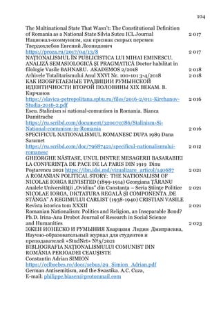104
The Multinational State That Wasn’t: The Constitutional Definition
of Romania as a National State Silvia Suteu ICL Journal 2 017
Национал-коммунизм, как признак скорых перемен
Твердохлебов Евгений Леонидович
https://proza.ru/2017/04/13/8 2 017
NAŢIONALISMUL ÎN PUBLICISTICA LUI MIHAI EMINESCU.
ANALIZĂ SEMASIOLOGICĂ ŞI PRAGMATICĂ Doctor habilitat în
filologie Vasile BAHNARU. AKADEMOS 2/2018 2 018
Arhivele Totalitarismului Anul XXVI Nr. 100-101 3-4/2018 2 018
КАК ИЗОБРЕТАЕМЫЕ ТРАДИЦИИ РУМЫНСКОЙ
ИДЕНТИЧНОСТИ ВТОРОЙ ПОЛОВИНЫ XIX ВЕКАМ. В.
Кирчанов
https://slavica-petropolitana.spbu.ru/files/2016-2/011-Kirchanov-
Studia-2016-2.pdf
2 016
Eseu. Stalinism si national-comunism in Romania. Bianca
Dumitrache
https://ru.scribd.com/document/320070786/Stalinism-Si-
National-comunism-in-Romania 2 016
SPECIFICUL NATIONALISMUL ROMANESC DUPA 1989 Dana
Saramet
https://ru.scribd.com/doc/79687421/specificul-nationalismului-
romanesc
2 012
GHEORGHE NĂSTASE, UNUL DINTRE MESAGERII BASARABIEI
LA CONFERINŢA DE PACE DE LA PARIS DIN 1919 Dinu
Poştarencu 2021 https://ibn.idsi.md/vizualizare_articol/140687 2 021
A ROMANIAN POLITICAL STORY: THE NATIONALISM OF
NICOLAE IORGA REVISITED (1899-1914) Georgiana ŢĂRANU
Analele Universităţii „Ovidius” din Constanţa – Seria Ştiinţe Politice 2 021
NICOLAE IORGA, DICTATURA REGALĂ ȘI COMPONENTA ‚DE
STÂNGA” A REGIMULUI CARLIST (1938-1940) CRISTIAN VASILE
Revista istorica tom XXXII 2 021
Romanian Nationalism: Politics and Religion, an Inseparable Bond?
Ph.D. Irina-Ana Drobot Journal of Research in Social Science
and Humanities 2 023
ЭЖЕН ИОНЕСКО И РУМЫНИЯ Хварцкия Лидия Дмитриевна,
Научно-образовательный журнал для студентов и
преподавателей «StudNet» №5/2021
BIBLIOGRAFIA NAŢIONALISMULUI COMUNIST DIN
ROMÂNIA PERIOADEI CEAUŞISTE
Constantin Adrian SIMION
https://cclbsebes.ro/docs/sebus/29_Simion_Adrian.pdf
German Antisemitism, and the Swastika. A.C. Cuza,
E-mail: philippe.blasen@protonmail.com
 