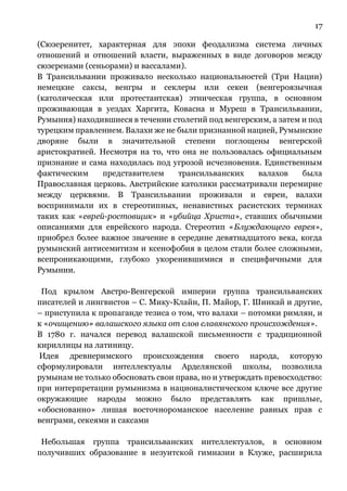 17
(Сюзеренитет, характерная для эпохи феодализма система личных
отношений и отношений власти, выраженных в виде договоров между
сюзеренами (сеньорами) и вассалами).
В Трансильвании проживало несколько национальностей (Три Нации)
немецкие саксы, венгры и секлеры или секеи (венгероязычная
(католическая или протестантская) этническая группа, в основном
проживающая в уездах Харгита, Ковасна и Муреш в Трансильвании,
Румыния) находившиеся в течении столетий под венгерским, а затем и под
турецким правлением. Валахи же не были признанной нацией, Румынские
дворяне были в значительной степени поглощены венгерской
аристократией. Несмотря на то, что она не пользовалась официальным
признание и сама находилась под угрозой исчезновения. Единственным
фактическим представителем трансильванских валахов была
Православная церковь. Австрийские католики рассматривали перемирие
между церквями. В Трансильвании проживали и евреи, валахи
воспринимали их в стереотипных, ненавистных расистских терминах
таких как «еврей-ростовщик» и «убийца Христа», ставших обычными
описаниями для еврейского народа. Стереотип «Блуждающего еврея»,
приобрел более важное значение в середине девятнадцатого века, когда
румынский антисемитизм и ксенофобия в целом стали более сложными,
всепроникающими, глубоко укоренившимися и специфичными для
Румынии.
Под крылом Австро-Венгерской империи группа трансильванских
писателей и лингвистов – С. Мику-Клайн, П. Майор, Г. Шинкай и другие,
– приступила к пропаганде тезиса о том, что валахи – потомки римлян, и
к «очищению» валашского языка от слов славянского происхождения».
В 1780 г. начался перевод валашской письменности с традиционной
кириллицы на латиницу.
Идея древнеримского происхождения своего народа, которую
сформулировали интеллектуалы Арделянской школы, позволила
румынам не только обосновать свои права, но и утверждать превосходство:
при интерпретации румынизма в националистическом ключе все другие
окружающие народы можно было представлять как пришлые,
«обоснованно» лишая восточнороманское население равных прав с
венграми, секеями и саксами
Небольшая группа трансильванских интеллектуалов, в основном
получивших образование в иезуитской гимназии в Клуже, расширила
 