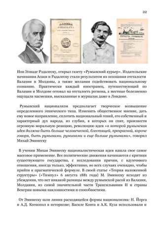22
Ион Элиаде Рэдалеску, открыл газету «Румынский курьер». Издательские
начинания Асаки и Радалеску стали результатом их осознания отсталости
Валахии и Молдовы, а также желания содействовать национальному
сознанию. Практически каждый иностранец, путешествующий по
Валахии и Молдове сетовал на отсталость региона, а местные болезненно
ощущали насмешки, высказанные в журналах даже в Лондоне.
Румынский национализм предполагает творческое возвышение
определенного этнического типа. Изменить общественное мнение, дать
ему новое направление, сплотить национальный гений, его собственный и
характерный дух народа, из глубин, в которых он спит, произвести
огромную моральную реакцию, революцию идея «в которой румынская
идея должна быть больше человеческой, блестящей, прекрасной, короче
говоря, быть румынами, румынами и еще больше румынами», говорил
Михай Эминеску
В учении Михая Эминеску националистическая идея нашла свое самое
массовое применение. Все политические движения начинаются с критики
существующего государства, с исследования причин, с вдумчивого
отношения, иногда только, эффективно, во всех случаях очевидно, чтобы
прийти к прагматической формуле. В своей статье «Теория наложенной
структуры» («Тимпул» 6 августа 1881 года) М. Эминеску исходит из
убеждения, что нет никакой разницы между румынской расой из Валахии,
Молдавии, из самой значительной части Трансильвании II и страны
Венгрии новыми наклонностями и способностями.
От Эминеску шли линии расходящейся формы национализма: Н. Йорга
и А.Д. Ксенопол в историзме; Василе Конта и А.К. Куза использовали и
 