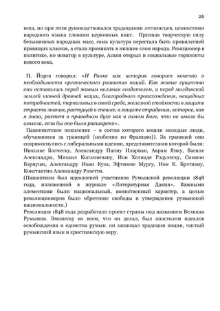 26
века, но при этом руководствовался традициями летописцев, ценностями
народного языка словами церковных книг. Признав творческую силу
безымянных народных масс, сама культура перестала быть привилегией
правящих классов, а стала проникать в низшие слои народа. Реакционер в
политике, но новатор в культуре, Асаки открыл и социальные горизонты
нового века.
Н. Йорга говорил: «И Ранке как историк говорит конечно о
необходимости органического развития наций. Как живые существа
они оставались перед живым великим создателем, и перед молдавской
землей иконой древней нации, благородного происхождения, нещадных
потребностей, терпеливых в своей среде, железной стойкости в защите
страсти знания, растущей в спешке, в защите страдания, которое, как
я знаю, растет в праведном духе как в самом Боге, что не имело бы
смысла, если бы оно было расширено».
Пашопистское поколение – в состав которого вошли молодые люди,
обучавшиеся за границей {особенно во Франции}). За границей они
соприкоснулись с либеральными идеями, представителями которой были:
Николае Бэлческу, Александру Папиу Илариан, Аврам Янку, Василе
Александри, Михаил Когэлничану, Ион Хелиаде Рэдулеску, Симион
Бэрнуцю, Александру Иоан Куза, Эфтимие Мургу, Ион К. Брэтиану,
Константин Александру Розетти.
(Пашоптизм был идеологией участников Румынской революции 1848
года, изложенной в журнале «Литературная Дакия». Важными
элементами были национальный, воинственный характер, а целью
революционеров было обретение свободы и утверждение румынской
национальности.)
Революция 1848 года разработало проект страны под названием Великая
Румыния. Эминеску во всем, что он делал, был апостолом идеалов
освобождения и единства румын. он защищал традиции нации, чистый
румынский язык и христианскую веру.
 