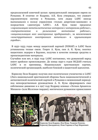 43
предполагаемой конечной целью: принудительной эмиграции евреев из
Румынии. В отличие от Кодряну, А.К. Куза утверждал, что уважает
парламентскую систему в Румынии, хотя лидер LANC иногда
высказывался в пользу управления «только декретами-законами» и
посредством «диктатуры LANC». А.К. Куза также предлагал
«гармонизацию капиталистических интересов с интересами рабочих»,
«патриотическое и религиозное воспитание рабочих»,
«национализацию всех иностранных предприятий», за исключением
«конструктивного иностранного капитала» и «румынизацию
городов».
В 1932–1933 годах между нацистской партией (NDSAP) и LANC были
установлены тесные связи. Георге А. Куза, сын А. К. Кузы, посетил
нацистских лидеров в Берлине, получив в качестве помощи средства и
пропагандистские материалы.
Случайно или нет, в 1932 году LANC постановил, что румынский народ
имеет арийское происхождение. До конца 1930-х годов НСДАП считала
LANC и ее преемницу, Национальную христианскую партию,
политической организацией, наиболее близкой к нацистской идеологии.
Корнелиу Зеля Кодряну получив свое политическое ученичество в LANC
(Лига национальной христианской обороны была националистической и
антисемитской политической партией в Румынии в межвоенный период).
под непосредственным руководством А. К. Кузы сформировать свое
собственное движение и в 1927 году Кодряну основал «Легион Архангела
Михаила» (или Железная гвардия), мистическое румынское православное
 