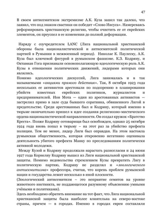 47
В своем антисемитском экстремизме А.К. Куза зашел так далеко, что
заявил, что под знаком свастики он победит «Слово Иисуса». Намереваясь
реформировать христианскую религию, чтобы очистить ее от еврейских
элементов, он преуспел в ее изменении до полной деформации.
Наряду с соучредителем LANC (Лига национальной христианской
обороны была националистической и антисемитской политической
партией в Румынии в межвоенный период). Николае К. Паулеску, А.К.
Куза был ключевой фигурой в румынском фашизме. К.З. Кодряну, и
Октавиан Гога признавали основополагающую идеологическую роль А.К.
Кузы в отношении политических движений, лидерами которых они
являлись.
Помимо идеологических дискуссий, Лига занималась и в так
называемыми «акциями прямого действия». Так, 8 октября 1923 года
нескольких ее активистов арестовали по подозрению в планировании
убийств известных еврейских политиков, журналистов и
предпринимателей. Ион Мота — один из арестованных активистов —
застрелил прямо в зале суда бывшего соратника, обвиненного Лигой в
предательстве. Среди арестованных был и Кодряну, который именно в
тюрьме окончательно пришел к идее создания религиозно-мистического
ордена националистической направленности. Он создал кружок «Братство
Креста». Позже Кодряну сотоварищи был освобожден, однако 25 октября
1924 года вновь попал в тюрьму – на этот раз за убийство префекта
полиции. Тем не менее, лидер Лиги был оправдан. На этом настояла
румынская общественность, которая откровенно негативно оценивала
деятельность убитого префекта Манку по преследованиям политически
активной молодежи.
Между Кузой и Кодряну продолжали нарастать разногласия и 24 июня
1927 года Корнелиу Кодряну вышел из Лиги национальной христианской
защиты. Помимо недовольства стремлением Кузы превратить Лигу в
политическую партию, Кодряну не разделял и «зоологического
антисемитизма» профессора, считая, что корень проблем румынской
нации и государства лежит несколько в иной плоскости.
(Зоологический антисемитизм – это неприятие семитов на уровне
животного инстинкта, не поддающегося разумному объяснению умными
учёными и политиками).
Здесь необходимо обратить внимание на тот факт, что Лига национальной
христианской защиты была наиболее влиятельна на северо-востоке
страны, причем — в городах. Именно в городах евреи составляли
 