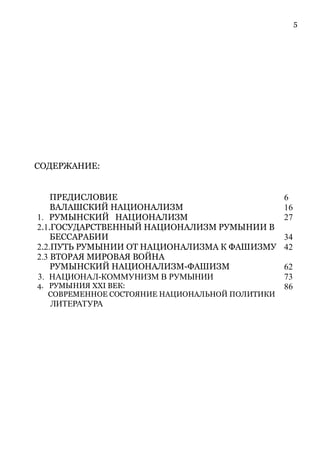 5
СОДЕРЖАНИЕ:
ПРЕДИСЛОВИЕ 6
ВАЛАШСКИЙ НАЦИОНАЛИЗМ 16
1. РУМЫНСКИЙ НАЦИОНАЛИЗМ 27
2.1.ГОСУДАРСТВЕННЫЙ НАЦИОНАЛИЗМ РУМЫНИИ В
БЕССАРАБИИ 34
2.2.ПУТЬ РУМЫНИИ ОТ НАЦИОНАЛИЗМА К ФАШИЗМУ 42
2.3 ВТОРАЯ МИРОВАЯ ВОЙНА
РУМЫНСКИЙ НАЦИОНАЛИЗМ-ФАШИЗМ 62
3. НАЦИОНАЛ-КОММУНИЗМ В РУМЫНИИ 73
4. РУМЫНИЯ XXI ВЕК:
СОВРЕМЕННОЕ СОСТОЯНИЕ НАЦИОНАЛЬНОЙ ПОЛИТИКИ
86
ЛИТЕРАТУРА
 