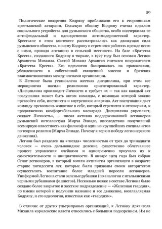 50
Политические воззрения Кодряну приближали его к сторонникам
крестьянской автаркии. Сельскую общину Кодряну считал идеалом
социального устройства для румынского общества, особо подчеркивая ее
антифеодальный и одновременно антимодернистский характер.
Крестьяне в этом контексте рассматривались как движущая сила
румынского общества, почему Кодряну и стремился работать прежде всего
с ними, проводя агитацию в сельской местности. На базе «Братства
Креста», созданного Кодряну в тюрьме, в 1927 году был основан Легион
Архангела Михаила. Святой Михаил Архангел считался покровителем
«Братства Креста». Его идеология базировалась на православии,
убежденности в собственной священной миссии и братских
взаимоотношениях между членами организации.
В Легионе была установлена жесткая дисциплина, при этом все
мероприятия носили религиозно ориентированный характер.
«Дисциплина производит Личности и требует их — так как каждый акт
послушания может быть актом команды, с помощью которой можно
превзойти себя, инстинкты и внутреннюю анархию. Акт послушания дает
команду превозмочь животное в себе, который стремится к отговоркам, к
продолжению комфортабельного маскарада. Дисциплина укрепляет,
создает Личность», — писал активно поддерживавший легионеров
румынский интеллектуал Мирча Элиаде, впоследствии получивший
всемирную известность как философ и один из крупнейших специалистов
по теории религии (Мирча Элиаде. Почему я верю в победу легионерского
движения).
Легион был разделен на «гнезда» численностью от трех до тринадцати
человек — очень дальновидное деление, существенно облегчавшее
процесс управления ячейками и одновременно приучало их к
самостоятельности и инициативности. В январе 1929 года был собран
Сенат легионеров, в который вошли активисты организации в возрасте
старше пятидесяти лет, которые были призваны своим авторитетом
осуществлять воспитание более младшей поросли легионеров.
Униформой Легиона стали зеленые рубашки (по аналогии с итальянскими
черными рубашками фашистов). Несколько позже в составе Легиона было
создано более закрытое и жесткое подразделение — «Железная гвардия»,
по имени которой и получили название и все движение, возглавляемая
Кодряну, и его идеология, известная как «гвардизм».
В отличие от других ультраправых организаций, к Легиону Архангела
Михаила королевские власти относились с большим подозрением. Им не
 