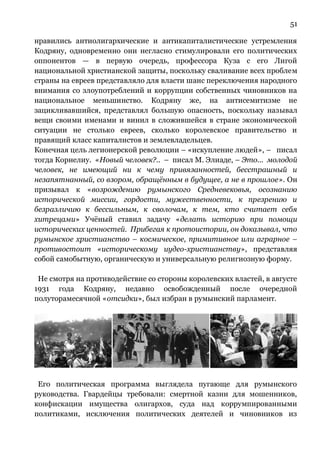 51
нравились антиолигархические и антикапиталистические устремления
Кодряну, одновременно они негласно стимулировали его политических
оппонентов — в первую очередь, профессора Куза с его Лигой
национальной христианской защиты, поскольку сваливание всех проблем
страны на евреев представляло для власти шанс переключения народного
внимания со злоупотреблений и коррупции собственных чиновников на
национальное меньшинство. Кодряну же, на антисемитизме не
зацикливавшийся, представлял большую опасность, поскольку называл
вещи своими именами и винил в сложившейся в стране экономической
ситуации не столько евреев, сколько королевское правительство и
правящий класс капиталистов и землевладельцев.
Конечная цель легионерской революции – «искупление людей», – писал
тогда Корнелиу. «Новый человек?.. – писал М. Элиаде, – Это... молодой
человек, не имеющий ни к чему привязанностей, бесстрашный и
незапятнанный, со взором, обращённым в будущее, а не в прошлое». Он
призывал к «возрождению румынского Средневековья, осознанию
исторической миссии, гордости, мужественности, к презрению и
безразличию к бессильным, к сволочам, к тем, кто считает себя
хитрецами» Учёный ставил задачу «делать историю при помощи
исторических ценностей. Прибегая к протоистории, он доказывал, что
румынское христианство – космическое, примитивное или аграрное –
противостоит «историческому иудео-христианству», представляя
собой самобытную, органическую и универсальную религиозную форму.
Не смотря на противодействие со стороны королевских властей, в августе
1931 года Кодряну, недавно освобожденный после очередной
полуторамесячной «отсидки», был избран в румынский парламент.
Его политическая программа выглядела пугающе для румынского
руководства. Гвардейцы требовали: смертной казни для мошенников,
конфискации имущества олигархов, суда над коррумпированными
политиками, исключения политических деятелей и чиновников из
 