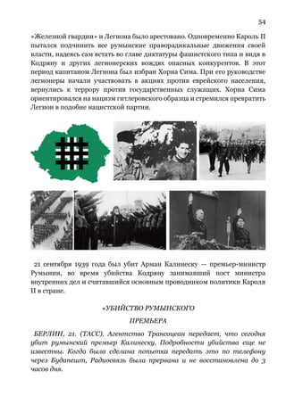 54
«Железной гвардии» и Легиона было арестовано. Одновременно Кароль II
пытался подчинить все румынские праворадикальные движения своей
власти, надеясь сам встать во главе диктатуры фашистского типа и видя в
Кодряну и других легионерских вождях опасных конкурентов. В этот
период капитаном Легиона был избран Хориа Сима. При его руководстве
легионеры начали участвовать в акциях против еврейского населения,
вернулись к террору против государственных служащих. Хориа Сима
ориентировался на нацизм гитлеровского образца и стремился превратить
Легион в подобие нацистской партии.
21 сентября 1939 года был убит Арман Калинеску — премьер-министр
Румынии, во время убийства Кодряну занимавший пост министра
внутренних дел и считавшийся основным проводником политики Кароля
II в стране.
«УБИЙСТВО РУМЫНСКОГО
ПРЕМЬЕРА
БЕРЛИН, 21. (ТАСС). Агентство Трансоцеан передает, что сегодня
убит румынский премьер Калинеску. Подробности убийства еще не
известны. Когда была сделана попытка передать это по телефону
через Будапешт, Радиосвязь была прервана и не восстановлена до 3
часов дня.
 