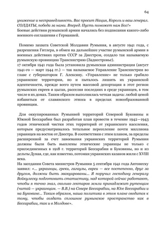 64
унижение и несправедливость. Вас просит Нация, Король и ваш генерал.
СОЛДАТЫ, победа за нами. Вперед. Пусть поможет нам Бог!»
Боевые действия румынской армии начались без подписания какого-либо
военного соглашения с Германией.
Помимо захвата Советской Молдавии Румыния, в августе 1941 года, с
разрешения Гитлера, в обмен на дальнейшее участие румынской армии в
военных действиях против СССР за Днестром, создало так называемую
румынскую провинцию Транснистрию (Заднестровье).
17 октября 1941 года была установила румынская администрация (август
1941-го — март 1944 гг.) — так называемое Управление Транснистрии во
главе с губернатором Г. Алексяну. «Управление» не только грабило
украинские территории, но и пыталось лишить их украинской
идентичности, прежде всего путем массовой депортации в этот регион
румынских евреев и цыган, расселяя последних в среде украинцев, в том
числе в их домах. Таким образом выполнялась четкая задача: любой ценой
избавиться от славянского этноса в пределах новообразованной
провинции.
Для оккупированных Румынией территорий Северной Буковины и
Южной Бессарабии был разработан план провести в течение 1942—1943
годов этнической чистки этих территорий от украинского населения,
которым предусматривалось тотальное переселение почти миллиона
украинцев на восток от Днестра. В соответствии с этим планом, за пределы
расширенной за счет завоевания украинских территорий Румынии
должны были быть выселены этнические украинцы не только с
присоединенных в 1918 г. территорий Бессарабии и Буковины, но и из
дельты Дуная, где, как известно, потомки украинских казаков жили с ХVIII
века.
На заседании Совета министров Румынии 5 сентября 1941 года Антонеску
заявил: «… украинцы, греки, гагаузы, евреи — все постепенно, друг за
другом, должны быть эвакуированы... Я поручил господину генералу
Войкулеску подготовить статистику, над которой сейчас работают,
чтобы я точно знал, сколько гектаров земли принадлежит рутенцам
(читай — украинцам. — В.В.) на Севере Бессарабии, на Юге Бессарабии и
на Буковине... Таким образом, наша политика в этом плане сводится к
тому, чтобы создать сплошное румынское пространство как в
Бессарабии, так и в Молдове».
 