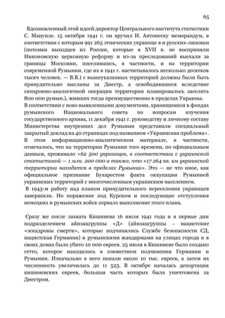 65
Вдохновленный этой идеей директор Центрального института статистики
С. Мануиле. 15 октября 1941 г. он вручил И. Антонеску меморандум, в
соответствии с которым 991 265 этнических украинце в и русских-липован
(потомки выходцев из России, которые в XVII в. не восприняли
Никоновскую церковную реформу и из-за преследований выехали за
границы Московии, поселившись, в частности, и на территории
современной Румынии, где их в 1941 г. насчитывалось несколько десятков
тысяч человек. — В.В.) с вышеуказанных территорий должны были быть
принудительно высланы за Днестр, а освободившиеся вследствие
синхронно-аналогичной операции территории планировалось заселить
800 000 румын.), живших тогда преимущественно в пределах Украины.
В соответствии с ново выявленными документами, хранящимися в фондах
румынского Национального совета по вопросам изучения
государственного архива, 11 декабря 1941 г. руководству и личному составу
Министерства внутренних дел Румынии представили специальный
закрытый доклад на 40 страницах под названием «Украинская проблема».
В этом информационно-аналитическом материале, в частности,
отмечалось, что на территории Румынии того времени, по официальным
данным, проживало «62 500 украинцев, в соответствии с украинской
статистикой — 1 млн. 200 000 а также, что «17 264 кв. км украинской
территории находятся в пределах Румынии». Это — не что иное, как
официальное признание Бухарестом факта оккупации Румынией
украинских территорий с многочисленным украинским населением.
В 1943-м работу над планом принудительного переселения украинцев
завершили. Но поражение под Курском и последующие отступления
немецких и румынских войск сорвало выполнение этого плана.
Сразу же после захвата Кишинева 16 июля 1941 года и в первые дни
подразделением айнзацгруппы «Д» (айнзацгруппы ⎼ нацистские
«эскадроны смерти», которые подчинялись Службе безопасности СД,
нацистская Германия) и румынскими жандармами на улицах города и в
своих домах было убито 10 000 евреев. 25 июля в Кишиневе было создано
гетто, которое находилось в совместном подчинении Германии и
Румынии. Изначально в него попали около 10 тыс. евреев, а затем их
численность увеличилась до 11 525. В октябре началась депортация
кишиневских евреев, большая часть которых была уничтожена за
Днестром.
 
