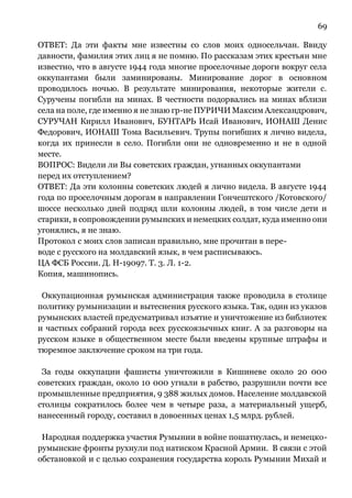 69
ОТВЕТ: Да эти факты мне известны со слов моих односельчан. Ввиду
давности, фамилия этих лиц я не помню. По рассказам этих крестьян мне
известно, что в августе 1944 года многие проселочные дороги вокруг села
оккупантами были заминированы. Минирование дорог в основном
проводилось ночью. В результате минирования, некоторые жители с.
Суручены погибли на минах. В честности подорвались на минах вблизи
села на поле, где именно я не знаю гр-не ПУРИЧИ Максим Александрович,
СУРУЧАН Кирилл Иванович, БУНТАРЬ Исай Иванович, ИОНАШ Денис
Федорович, ИОНАШ Тома Васильевич. Трупы погибших я лично видела,
когда их принесли в село. Погибли они не одновременно и не в одной
месте.
ВОПРОС: Видели ли Вы советских граждан, угнанных оккупантами
перед их отступлением?
ОТВЕТ: Да эти колонны советских людей я лично видела. В августе 1944
года по проселочным дорогам в направлении Гончештского /Котовского/
шоссе несколько дней подряд шли колонны людей, в том числе дети и
старики, в сопровождении румынских и немецких солдат, куда именно они
угонялись, я не знаю.
Протокол с моих слов записан правильно, мне прочитан в пере-
воде с русского на молдавский язык, в чем расписываюсь.
ЦА ФСБ России. Д. Н-19097. Т. 3. Л. 1-2.
Копия, машинопись.
Оккупационная румынская администрация также проводила в столице
политику румынизации и вытеснения русского языка. Так, один из указов
румынских властей предусматривал изъятие и уничтожение из библиотек
и частных собраний города всех русскоязычных книг. А за разговоры на
русском языке в общественном месте были введены крупные штрафы и
тюремное заключение сроком на три года.
За годы оккупации фашисты уничтожили в Кишиневе около 20 000
советских граждан, около 10 000 угнали в рабство, разрушили почти все
промышленные предприятия, 9 388 жилых домов. Население молдавской
столицы сократилось более чем в четыре раза, а материальный ущерб,
нанесенный городу, составил в довоенных ценах 1,5 млрд. рублей.
Народная поддержка участия Румынии в войне пошатнулась, и немецко-
румынские фронты рухнули под натиском Красной Армии. В связи с этой
обстановкой и с целью сохранения государства король Румынии Михай и
 