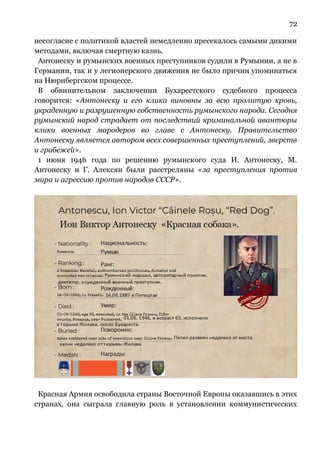 72
несогласие с политикой властей немедленно пресекалось самыми дикими
методами, включая смертную казнь.
Антонеску и румынских военных преступников судили в Румынии, а не в
Германии, так и у легионерского движения не было причин упоминаться
на Нюрнбергском процессе.
В обвинительном заключении Бухарестского судебного процесса
говорится: «Антонеску и его клика виновны за всю пролитую кровь,
украденную и разрушенную собственность румынского народа. Сегодня
румынский народ страдает от последствий криминальной авантюры
клики военных мародеров во главе с Антонеску. Правительство
Антонеску является автором всех совершенных преступлений, зверств
и грабежей».
1 июня 1946 года по решению румынского суда И. Антонеску, М.
Антонеску и Г. Алексян были расстреляны «за преступления против
мира и агрессию против народов СССР».
Красная Армия освободила страны Восточной Европы оказавшись в этих
странах, она сыграла главную роль в установлении коммунистических
 