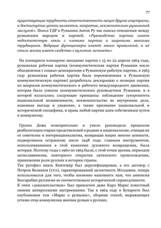 77
существующие трудности ответственность несут другие соцстраны,
а достигнутые успехи являются, напротив, исключительно румынской
заслугой». Посол ГДР в Румынии Антон Ру так описал отношения между
румынским народом и партией. «Руководство партии имеет
недостаточную связь с членами партии и широкими массами
трудящихся. Ведущие функционеры имеют много привилегий, и их
стиль жизни имеет сходство с культом личности»
На пленарном пленарное заседание партии с 15 по 22 апреля 1964 года,
румынская рабочая партия (коммунистическая партия Румынии после
объединения с социал-демократами в Румынскую рабочую партию, в 1965
году румынская рабочая партия была переименована в Румынскую
коммунистическую партию) разработала декларацию о позиции партии
по вопросам коммунистического и рабочего международного движения,
которая была усвоена коммунистическим руководством Румынии, и в
которой излагались следующие принципы: соблюдение суверенитета
национальной независимости, невмешательство во внутренние дела,
взаимная выгода и уважение, а также признание национальной и
исторической специфики, и права любой партии идти собственным путем
к коммунизму.
Группа Дежа осмотрительно и умело руководила процессом
реабилитации старых представлений о родине и национализме, очищая их
от советизма и интернационализма, возвращая нации многие ценности,
подвергшиеся остракизму после 1948 года: главным инструментом,
использовавшимся в этой кампании духовного возвращения, была
история. Поэтому годы с 1960 по 1965 были, с этой точки зрения, периодом
антиславянизма, повторного открытия латинского происхождения,
принижения роли русских в истории страны.
Так русофил князь Кантемир был дерусифицирован, а его договор с
Петром Великим (1711), гарантировавший целостность Молдавии, теперь
использовался для того, чтобы косвенно напомнить нам, что аннексия
Бессарабии русскими не соответствовала исторической справедливости.
К этим «доказательствам» был привлечен даже Карл Маркс известный
своими антирусскими настроениями. Так в 1964 году в Бухаресте был
опубликован том «Маркс о румынах», сборник статей, выражающих
устами отца коммунизма мнения румын о русских.
 