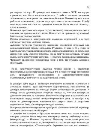 85
расширила экспорт. К примеру, она вывозила мясо в СССР, но внутри
страны на него были введены карточки. С 1981 г. началась тотальная
экономия газа, электричества, отопления, бензина. Только 2–3 часа в день
работало телевидение, горячая вода практически не подавалась. К 1983
году карточная система на продукты питания была введена повсюду,
кроме столицы.
Благодаря драконовским мерам Чаушеску к концу своего правления сумел
выплатить с процентами все долги! Однако это не принесло ему никакой
благодарности от сограждан.
Страна оказалась в международной изоляции, исходившей в первую
очередь от ведущих мировых держав.
Амбиции Чаушеску умудрились развалить изначально неплохую для
социалистической страны экономику Румынии. И хотя в 80-е годы на
благополучие страны сильно повлияло мировое падение цен на нефть, ещё
сильнее по нему ударили реформы. Из-за разрушения деревень начался
голод, ввели продуктовые карточки. Не хватало бензина и электричества.
Чаушеску произносил бесконечные речи о том, что румыны слишком
много едят.
Из-за катастрофического падения уровня жизни и отсутствия
минимальных демократических свобод в 80-е годы все чаще отмечаются
акты гражданского неповиновения и антиправительственные
выступления, в том числе и на национальной почве.
В декабре 1989 года в Тимшоаре венгерское население выступило с
лозунгами защиты прав венгерского национального меньшинства. 16
декабря демонстранты на площади Мария заблокировали движение. К
вечеру число демонстрантов возросло настолько, что они перекрыли
движение трамваев на площади. Некоторые забирались на автомобили и
произносили перед толпой импровизированные речи. 17 декабря в 17
часов по демонстрантам, военными был открыт огонь. В результате
ведения огня было убито 63 и ранено 326 человек.
Вскоре протестные выступления приобрели общеполитический характер,
волнения охватили также Бухарест.
21 декабря на площадь в Бухаресте согнали около ста тысяч человек,
которые должны были выразить поддержку своему любимому вождю
(кондукэтору) — Николае Чаушеску. Чаушеску начал свою речь под
приветственные возгласы, но уже через несколько минут люди на площади
начали скандировать: «Тимишоара!». Вероятно толчком для массового
 