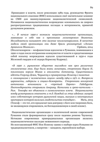 89
Пришедшее к власти, после революции 1989 года, руководство Фронта
национального спасения (ФНС) использовало своё значительное влияние
на СМИ для манипулирования националистической символикой.
Начавшееся националистическое возрождение основывалось на широко
распространенных традиционных взглядах и нетерпимости, привитой
рухнувшим режимом.
«… В начале 1990-х возникли националистические организации,
заявившие о себе как о преемниках легионерского движения.
Исследователи называют это явление неолегионаризмом. В качестве
модели своей организации они даже брали упомянутый «Легион
Архангела Михаила». Cipăianu, 2014
(Неолегионаризм – неофашистская идеология в Румынии, появившаяся в
1990-х годах после отстранения коммунистов от власти и представляющая
собой попытку возрождения идеалов существовавшей в 1930-е годы
Железной гвардии и её лидера Корнелиу Кодряну).
«В 1990 г. румынское общество выглядело как срез различных
геологических эпох. Еще были живы легионеры, сторонники Карла II,
поклонники короля Михая и апологеты Антонеску. Существовали
адепты Георгиу-Дежа, Чаушеску и приверженцы Илиеску с памятью
о «коммунизме с человеческим лицом» между 1964 и 1971 гг. Воскресли
царанисты, либералы и социал-демократы. Сторонники венгерской
автономии вспоминали о «третьей Европе» Габсбургов.
Постмодернисты открывали Америку. Католики и греко-католики –
Рим. Теософы все объясняли в символическом ключе. Националисты
всюду усматривали опасность и т.д. Каждый из этих идейных лагерей
имел собственную историю румынской нации, высшим и неоспоримым
критерием которой являлись свидетельства очевидцев». Мачь, 2015
(Теософ — это тот, кто предлагает вам доктрину о Боге или творениях Бога,
не являющуюся откровением, но боговдохновенную в своей основе).
Националистические организации в политической жизни современной
Румынии стали формироваться сразу после падения режима Чаушеску.
Истоками современных праворадикальных организации являлось
националистическое наследие межвоенного периода.
Но возглавляющий ФНС Ион Илиеску заявил о выборе курса Румынии не
традиционалистском, а напротив – западном, европейском выборе.
 
