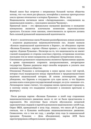 95
Новый закон был встречен с неприязнью большой частью общества
потому, что «на этот раз фашизм, ксенофобия и военные преступления
имели прямое отношение к истории Румынии». Мачь. 2015
Националисты посчитали закон «Антирумынским», «покушением на
национальную память», «последним законом Чаушеску».
Принятый закон – это официальное осуждение фашизма и осуждение
коммунизма являются ключевыми моментами переосмысления
прошлого. Согласно этим законам, ответственность за прошлое должна
быть основой румынской национальной идентичности.
В 2017 г. политическая сцена Румынии разнообразилась новым альянсом
– альянсом радикальных националистических сил. Альянс назвали
«Блоком национальной идентичности в Европе», он объединил партию
«Великая Румыния», партию «Новые правые», а также частично членов
партии «Единая Румыния». Несмотря на то, что националисты не имеют
гласной поддержки со стороны властных структур, осторожная политика
последних тем не менее направлена на собирание исторических земель.
Союзниками румынского национализма являются Православная церковь
и армия стремящиеся сохранить централизованное, авторитарное
государство. Правые радикалы ищут способы возродить и усилить свое
влияние в румынском обществе.
Отношение Румынии к легионаризму в новое время стало той чертой,
которая стала водоразделом между европейским и традиционалистским
видением национальной истории. (В основе легионаризма лежит
убеждение, что Церковь и государство суть одно целое, и что Церковь
должна взять в свои руки государственный аппарат, по сути «заменив» его.
Легионаризм также считает, что аграрная жизнь превосходит городскую,
и поэтому основу его поддержки составляют в основном крестьяне и
фермеры.)
После распада партии «Великая Румыния» в 2008 году сторонники
националистического движения около 12 лет не были представлены в
парламенте. Это отсутствие было отчасти обусловлено нехваткой
харизматичных лидеров и партий в румынском национализме с 2008 года.
Опрос IRES, проведенный в 2019 году, показал, что около 48 % румын
считали, что в Румынии необходимо националистическое движение.
Символично, что в том же году, 1 декабря 2019 года (в национальный
праздник Румынии — День объединения), партия AUR была
зарегистрирована избирательными органами.
 
