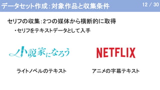 データセット作成：対象作品と収集条件
ライトノベルのテキスト アニメの字幕テキスト
12 / 30
セリフの収集：2つの媒体から横断的に取得
・セリフをテキストデータとして入手
 